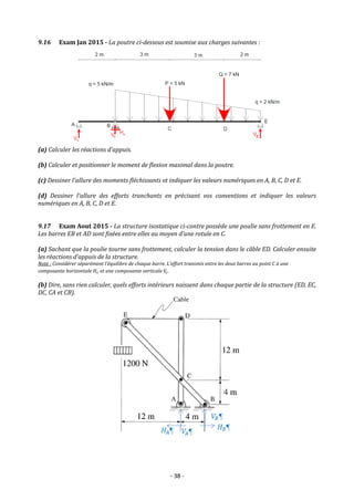 - 38 -
9.16 Exam Jan 2015 - La poutre ci-dessous est soumise aux charges suivantes :
(a) Calculer les réactions d’appuis.
(b) Calculer et positionner le moment de flexion maximal dans la poutre.
(c) Dessiner l'allure des moments fléchissants et indiquer les valeurs numériques en A, B, C, D et E.
(d) Dessiner l'allure des efforts tranchants en précisant vos conventions et indiquer les valeurs
numériques en A, B, C, D et E.
9.17 Exam Aout 2015 - La structure isostatique ci-contre possède une poulie sans frottement en E.
Les barres EB et AD sont fixées entre elles au moyen d’une rotule en C.
(a) Sachant que la poulie tourne sans frottement, calculer la tension dans le câble ED. Calculer ensuite
les réactions d’appuis de la structure.
Note : Considérer séparément l’équilibre de chaque barre. L’effort transmis entre les deux barres au point C à une
composante horizontale 𝐻𝑐 et une composante verticale 𝑉
𝑐.
(b) Dire, sans rien calculer, quels efforts intérieurs naissent dans chaque partie de la structure (ED, EC,
DC, CA et CB).
 
