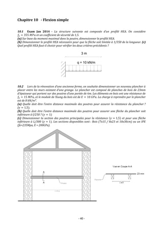 - 40 -
Chapitre 10 - Flexion simple
10.1 Exam Jan 2014 - La structure suivante est composée d’un profilé HEA. On considère
𝑓𝑒 = 355 𝑀𝑃𝑎 et un coefficient de sécurité de 1,5.
(a) Sur base du moment maximal dans la poutre, dimensionner le profilé HEA.
(b) Dimensionner le profilé HEA nécessaire pour que la flèche soit limitée à 1/350 de la longueur. (c)
Quel profilé HEA faut-il choisir pour vérifier les deux critères précédents ?
10.2 Lors de la rénovation d’une ancienne ferme, on souhaite dimensionner un nouveau plancher à
placer entre les murs existant d’une grange. Le plancher est composé de planches de bois de 23mm
d’épaisseur qui portent sur des poutres d’une portée de 6m. Les éléments en bois ont une résistance de
𝑓𝑒 = 15 𝑀𝑃𝑎, et le module de Young du bois est de 𝐸 = 10 𝐺𝑃𝑎. La charge à reprendre par le plancher
est de 8 kN/m².
(a) Quelle doit être l’entre distance maximale des poutres pour assurer la résistance du plancher ?
(𝛾 = 1,5).
(b) Quelle doit être l’entre distance maximale des poutres pour assurer une flèche du plancher soit
inférieure à l/250 ? (𝛾 = 1)
(c) Dimensionner la section des poutres principales pour la résistance (𝛾 = 1,5) et pour une flèche
inférieure à L/300 (𝛾 = 1). Les sections disponibles sont : Bois (7x15 / 8x23 et 10x30cm) ou un IPE
(fe=235Mpa, E = 200GPa).
 