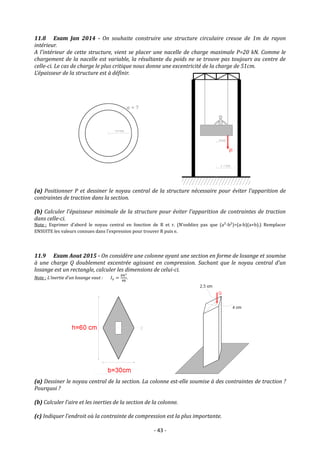 - 43 -
11.8 Exam Jan 2014 - On souhaite construire une structure circulaire creuse de 1m de rayon
intérieur.
A l’intérieur de cette structure, vient se placer une nacelle de charge maximale P=20 kN. Comme le
chargement de la nacelle est variable, la résultante du poids ne se trouve pas toujours au centre de
celle-ci. Le cas de charge le plus critique nous donne une excentricité de la charge de 51cm.
L’épaisseur de la structure est à définir.
(a) Positionner P et dessiner le noyau central de la structure nécessaire pour éviter l’apparition de
contraintes de traction dans la section.
(b) Calculer l’épaisseur minimale de la structure pour éviter l’apparition de contraintes de traction
dans celle-ci.
Note : Exprimer d’abord le noyau central en fonction de R et r. (N’oubliez pas que (a²-b²)=(a-b)(a+b).) Remplacer
ENSUITE les valeurs connues dans l’expression pour trouver R puis e.
11.9 Exam Aout 2015 - On considère une colonne ayant une section en forme de losange et soumise
à une charge Q doublement excentrée agissant en compression. Sachant que le noyau central d’un
losange est un rectangle, calculer les dimensions de celui-ci.
Note : L’inertie d’un losange vaut : 𝐼𝑥 =
𝑏ℎ3
48
.
(a) Dessiner le noyau central de la section. La colonne est-elle soumise à des contraintes de traction ?
Pourquoi ?
(b) Calculer l'aire et les inerties de la section de la colonne.
(c) Indiquer l’endroit où la contrainte de compression est la plus importante.
 