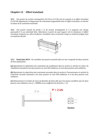 - 44 -
Chapitre 12 - Effort tranchant
12.1 Une poutre de section rectangulaire (b=15cm et h=30 cm) est soumise à un effort tranchant
V=233 kN. Représenter le diagramme de contraintes tangentielles dues à l’effort tranchant, et calculer
la valeur de la contrainte maximale.
12.2 Une poutre console de portée L et de section rectangulaire b x h supporte une charge
ponctuelle F à son extrémité libre. Déterminer à partir de quel rapport L/h la résistance à l’effort
tranchant l’emporte sur celle à la flexion. Considérer dans un premier temps un matériau fragile, puis
un matériau ductile.
12.3 Exam Juin 2014 - On considère une poutre encastrée dans un mur composée de deux sections
de bois superposées.
(a) Représenter la répartition des contraintes de cisaillement dans la section et calculer la valeur du
cisaillement maximal si les deux poutres ne sont PAS solidaires, et si les deux poutres sont solidaires.
(b) Représenter la répartition des contraintes normales dans la section à l’encastrement et calculer la
contrainte normale maximale si les deux poutres ne sont PAS solidaires, et si les deux poutres sont
solidaires.
(c) Dimensionner le nombre de clous de diamètre ϕ=6mm afin que l’on puisse considérer que les deux
poutres sont solidaires, avec fe = 300MPa et un coefficient de sécurité γ = 1,5.
 