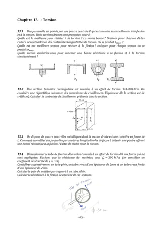- 45 -
Chapitre 13 - Torsion
13.1 Une passerelle est portée par une poutre centrale P qui est soumise essentiellement à la flexion
et à la torsion. Trois sections droites sont proposées pour P.
Quelle est la meilleure pour résister à la torsion ? La moins bonne ? Dessiner pour chacune d’elles
l’allure de la répartition des contraintes tangentielles de torsion. Ou se produit 𝜏𝑚𝑎𝑥 ?
Quelle est ma meilleure section pour résister à la flexion ? Indiquer pour chaque section ou se
produit 𝜎𝑚𝑎𝑥.
Quelle section choisiriez-vous pour concilier une bonne résistance à la flexion et à la torsion
simultanément ?
13.2 Une section tubulaire rectangulaire est soumise à un effort de torsion T=1600kNcm. On
considère une répartition constante des contraintes de cisaillement. L’épaisseur de la section est de
t=0,8 cm). Calculer la contrainte de cisaillement présente dans la section.
13.3 On dispose de quatre poutrelles métalliques dont la section droite est une cornière en forme de
L. Comment assembler ces poutrelles par soudures longitudinales de façon à obtenir une poutre offrant
une bonne résistance à la flexion ? Faites de même pour la torsion.
13.4 Dimensionner le tube de fixation d’un volant soumis à un effort de torsion dû aux forces qui lui
sont appliquées. Sachant que la résistance du matériau vaut 𝑓𝑒 = 300 𝑀𝑃𝑎 (on considère un
coefficient de sécurité de 𝛾 = 1,5).
Considérer successivement un tube plein, un tube creux d’une épaisseur de 2mm et un tube creux fendu
d’une épaisseur de 2mm.
Calculer le gain de matière par rapport à un tube plein.
Calculer la résistance à la flexion de chacune de ces sections.
 