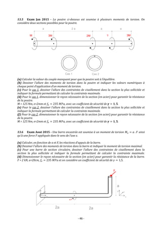 - 46 -
13.5 Exam Jan 2015 - La poutre ci-dessous est soumise à plusieurs moments de torsion. On
considère deux sections possibles pour la poutre.
(a) Calculer la valeur du couple manquant pour que la poutre soit à l’équilibre.
(b) Dessiner l'allure des moments de torsion dans la poutre et indiquer les valeurs numériques à
chaque point d’application d’un moment de torsion.
(c) Pour le cas 1, dessiner l'allure des contraintes de cisaillement dans la section la plus sollicitée et
indiquer la formule permettant de calculer la contrainte maximale.
(d) Pour le cas 1, dimensionner le rayon nécessaire de la section (en acier) pour garantir la résistance
de la poutre.
M = 125 Nm, e=2mm et 𝑓𝑒 = 235 𝑀𝑃𝑎, avec un coefficient de sécurité de 𝜸 = 𝟏, 𝟓.
(e) Pour le cas 2, dessiner l'allure des contraintes de cisaillement dans la section la plus sollicitée et
indiquer la formule permettant de calculer la contrainte maximale.
(f) Pour le cas 2, dimensionner le rayon nécessaire de la section (en acier) pour garantir la résistance
de la poutre.
M = 125 Nm, e=2mm et 𝑓𝑒 = 235 𝑀𝑃𝑎, avec un coefficient de sécurité de 𝜸 = 𝟏, 𝟓.
13.6 Exam Aout 2015 - Une barre encastrée est soumise à un moment de torsion 𝑀𝑥 = 𝑎 . 𝐹 ainsi
qu’à une force F appliquée dans le sens de l’axe z.
(a) Calculer, en fonction de a et F, les réactions d’appuis de la barre.
(b) Dessiner l'allure des moments de torsion dans la barre et indiquer le moment de torsion maximal.
(c) Pour une barre de section circulaire, dessiner l'allure des contraintes de cisaillement dans la
section la plus sollicitée et indiquer la formule permettant de calculer la contrainte maximale.
(d) Dimensionner le rayon nécessaire de la section (en acier) pour garantir la résistance de la barre.
F = 2 kN, a=20cm, 𝑓𝑒 = 235 𝑀𝑃𝑎 et on considère un coefficient de sécurité de 𝛾 = 1,5.
 