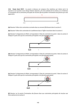 - 48 -
14.6 Exam Aout 2015 - La poutre ci-dessous est compose d’un matériau qui résiste mal à la
traction et est soumise à une charge linéaire répartie q. En trois endroits de la section S, on s’intéresse
à l’orientation de la contrainte principale de traction afin de prédire l’orientation des fissures qui vont
apparaitre.
(a) Dessiner l’allure des contraintes normales dues au moment fléchissant dans la section S.
(b) Dessiner l’allure des contraintes de cisaillement dues à l’effort tranchant dans la section S.
(c) Dessiner le diagramme de Mohr correspondant à l’état de contrainte du point 1 dans la section S.
Indiquer le pole ainsi que les contraintes principales et les facettes principales.
(d) Dessiner le diagramme de Mohr correspondant à l’état de contrainte du point 2 dans la section S.
Indiquer le pole ainsi que les contraintes principales et les facettes principales.
(e) Dessiner le diagramme de Mohr correspondant à l’état de contrainte du point 3 dans la section S.
Indiquer le pole ainsi que les contraintes principales et les facettes principales.
(f) Dessiner sur la poutre l’orientation des fissures dues aux contraintes principales de traction aux
trois endroits de la section S.
 
