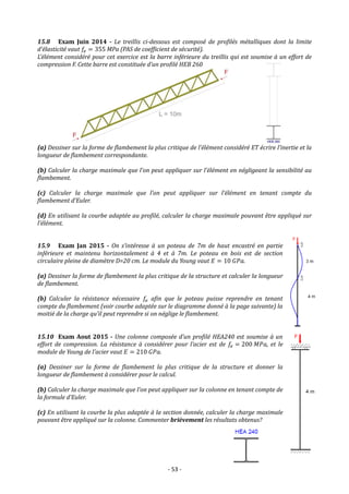 - 53 -
15.8 Exam Juin 2014 - Le treillis ci-dessous est composé de profilés métalliques dont la limite
d’élasticité vaut 𝑓𝑒 = 355 MPa (PAS de coefficient de sécurité).
L’élément considéré pour cet exercice est la barre inférieure du treillis qui est soumise à un effort de
compression F. Cette barre est constituée d’un profilé HEB 260
(a) Dessiner sur la forme de flambement la plus critique de l’élément considéré ET écrire l’inertie et la
longueur de flambement correspondante.
(b) Calculer la charge maximale que l’on peut appliquer sur l’élément en négligeant la sensibilité au
flambement.
(c) Calculer la charge maximale que l’on peut appliquer sur l’élément en tenant compte du
flambement d’Euler.
(d) En utilisant la courbe adaptée au profilé, calculer la charge maximale pouvant être appliqué sur
l’élément.
15.9 Exam Jan 2015 - On s’intéresse à un poteau de 7m de haut encastré en partie
inférieure et maintenu horizontalement à 4 et à 7m. Le poteau en bois est de section
circulaire pleine de diamètre D=20 cm. Le module du Young vaut 𝐸 = 10 𝐺𝑃𝑎.
(a) Dessiner la forme de flambement la plus critique de la structure et calculer la longueur
de flambement.
(b) Calculer la résistance nécessaire 𝑓𝑒 afin que le poteau puisse reprendre en tenant
compte du flambement (voir courbe adaptée sur le diagramme donné à la page suivante) la
moitié de la charge qu’il peut reprendre si on néglige le flambement.
15.10 Exam Aout 2015 - Une colonne composée d’un profilé HEA240 est soumise à un
effort de compression. La résistance à considérer pour l’acier est de 𝑓𝑒 = 200 𝑀𝑃𝑎, et le
module de Young de l’acier vaut 𝐸 = 210 𝐺𝑃𝑎.
(a) Dessiner sur la forme de flambement la plus critique de la structure et donner la
longueur de flambement à considérer pour le calcul.
(b) Calculer la charge maximale que l’on peut appliquer sur la colonne en tenant compte de
la formule d’Euler.
(c) En utilisant la courbe la plus adaptée à la section donnée, calculer la charge maximale
pouvant être appliqué sur la colonne. Commenter brièvement les résultats obtenus?
 