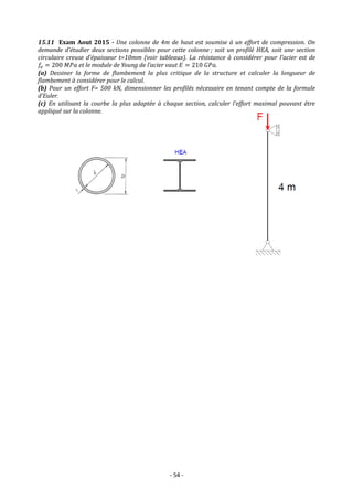 - 54 -
15.11 Exam Aout 2015 - Une colonne de 4m de haut est soumise à un effort de compression. On
demande d’étudier deux sections possibles pour cette colonne ; soit un profilé HEA, soit une section
circulaire creuse d’épaisseur t=10mm (voir tableaux). La résistance à considérer pour l’acier est de
𝑓𝑒 = 200 𝑀𝑃𝑎 et le module de Young de l’acier vaut 𝐸 = 210 𝐺𝑃𝑎.
(a) Dessiner la forme de flambement la plus critique de la structure et calculer la longueur de
flambement à considérer pour le calcul.
(b) Pour un effort F= 500 kN, dimensionner les profilés nécessaire en tenant compte de la formule
d’Euler.
(c) En utilisant la courbe la plus adaptée à chaque section, calculer l’effort maximal pouvant être
appliqué sur la colonne.
 