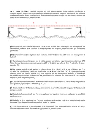 - 57 -
16.3 Exam Jan 2015 - Un câble est porté par trois poteaux en bois de 8m de haut. Les charges, y
compris le poids propre, sont reparties uniformément par unité de longueur horizontale. Les poteaux
aux extrémités sont munis d’une poulie et d’un contrepoids comme indiqué sur le schéma ci-dessous. Le
câble est fixe au niveau du poteau central.
(a) Lorsque l’on place un contrepoids de 220 N et que le câble n’est soumis qu’à son poids propre, on
observe une flèche de 0,5m. Calculer la charge répartie due au poids propre du câble qui cause cette
géométrie.
(b) Quel contrepoids faut-il placer si on souhaite limiter la flèche du câble sous son poids propre à
0,25m ?
(c) Des oiseaux viennent se poser sur le câble, causant une charge répartie supplémentaire de 0,75
N/m. Calculer la tension maximale dans le câble et la flèche de celui-ci. Avec P calculé à la sous-
question (b).
(d) Le poteau central est de section circulaire pleine (∅ = 15 𝑐𝑚), et il a une résistance de 𝑓𝑒 =
15 𝑀𝑃𝑎 (on considère un coefficient de sécurité 𝜸 = 𝟏, 𝟓). Du côté droit (BC), le câble supporte des
oiseaux, tandis que du côté gauche (AB), il ne supporte que son poids propre. Calculer et dessiner (à
l’échelle) le noyau central de la section. Ce poteau sera-t-il soumis à des contraintes de traction (on
néglige le poids propre du poteau) ?
(e) Calculer la contrainte normale maximale dans le poteau central pour le cas de charge proposé à la
sous-question (d) et vérifier s’il résiste. (𝛾 = 1,5)
(f) Dessiner la forme de flambement du poteau central et écrire l’inertie et la longueur de flambement
correspondante.
(g) Calculer la force maximale que l’on peut appliquer sur le poteau central en négligeant la sensibilité
au flambement.
(h) Calculer la force maximale que l’on peut appliquer sur le poteau central en tenant compte de la
formule d’Euler. Le module de Young du bois vaut 𝐸 = 10 𝐺𝑃𝑎.
(i) En utilisant la courbe la plus adaptée à la section donnée (voir sous-question 10 : courbe a, b ou c),
calculer la force maximale pouvant être appliqué sur le poteau central.
 