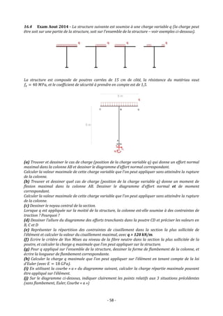 - 58 -
16.4 Exam Aout 2014 - La structure suivante est soumise à une charge variable q (la charge peut
être soit sur une partie de la structure, soit sur l’ensemble de la structure – voir exemples ci-dessous).
La structure est composée de poutres carrées de 15 cm de côté, la résistance du matériau vaut
𝑓𝑒 = 40 𝑀𝑃𝑎, et le coefficient de sécurité à prendre en compte est de 1,5.
(a) Trouver et dessiner le cas de charge (position de la charge variable q) qui donne un effort normal
maximal dans la colonne AB et dessiner le diagramme d’effort normal correspondant.
Calculer la valeur maximale de cette charge variable que l’on peut appliquer sans atteindre la rupture
de la colonne.
(b) Trouver et dessiner quel cas de charge (position de la charge variable q) donne un moment de
flexion maximal dans la colonne AB. Dessiner le diagramme d’effort normal et de moment
correspondant.
Calculer la valeur maximale de cette charge variable que l’on peut appliquer sans atteindre la rupture
de la colonne.
(c) Dessiner le noyau central de la section.
Lorsque q est appliquée sur la moitié de la structure, la colonne est-elle soumise à des contraintes de
traction ? Pourquoi ?
(d) Dessiner l’allure du diagramme des efforts tranchants dans la poutre CD et préciser les valeurs en
B, C et D
(e) Représenter la répartition des contraintes de cisaillement dans la section la plus sollicitée de
l’élément et calculer la valeur du cisaillement maximal, avec q = 120 kN/m.
(f) Ecrire le critère de Von Mises au niveau de la fibre neutre dans la section la plus sollicitée de la
poutre, et calculer la charge q maximale que l’on peut appliquer sur la structure.
(g) Pour q appliqué sur l’ensemble de la structure, dessiner la forme de flambement de la colonne, et
écrire la longueur de flambement correspondante.
(h) Calculer la charge q maximale que l’on peut appliquer sur l’élément en tenant compte de la loi
d’Euler (avec 𝐸 = 18 𝐺𝑃𝑎).
(i) En utilisant la courbe « a » du diagramme suivant, calculer la charge répartie maximale pouvant
être appliqué sur l’élément.
(j) Sur le diagramme ci-dessous, indiquer clairement les points relatifs aux 3 situations précédentes
(sans flambement, Euler, Courbe « a »)
 