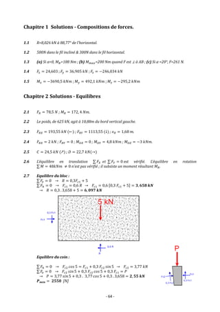 - 64 -
Chapitre 1 Solutions - Compositions de forces.
1.1 R=8,026 kN à 88,77° de l’horizontal.
1.2 500N dans le fil incliné & 300N dans le fil horizontal.
1.3 (a) Si α=0, 𝑀𝐵=188 Nm ; (b) 𝑀𝑚𝑎𝑥=200 Nm quand F est ⊥ à AB ; (c) Si α =20°, F=261 N.
1.4 𝐹𝑥 = 24,603 ; 𝐹𝑦 = 36,905 𝑘𝑁 ; 𝐹𝑧 = −246,034 𝑘𝑁
1.5 𝑀𝑥 = −3690,5 𝑘𝑁𝑚 ; 𝑀𝑦 = 492,1 𝑘𝑁𝑚 ; 𝑀𝑧 = −295,2 𝑘𝑁𝑚
Chapitre 2 Solutions - Equilibres
2.1 𝐹𝑅 = 78,5 𝑁 ; 𝑀𝑅 = 172, 4 𝑁𝑚.
2.2 Le poids, de 625 kN, agit à 10,88m du bord vertical gauche.
2.3 𝐹𝑅𝑋 = 193,55 𝑘𝑁 (←) ; 𝐹𝑅𝑌 = 1113,55 (↓) ; 𝑥𝑅 = 1,68 𝑚.
2.4 𝐹𝑅𝑋 = 2 𝑘𝑁 ; 𝐹𝑅𝑌 = 0 ; 𝑀𝑂𝑋 = 0 ; 𝑀𝑂𝑌 = 4,8 𝑘𝑁𝑚 ; 𝑀𝑂𝑍 = −3 𝑘𝑁𝑚.
2.5 𝐶 = 24,5 𝑘𝑁 (↗) ; 𝐷 = 22,7 𝑘𝑁(→)
2.6 L’équilibre en translation ∑ 𝐹𝑋 𝑒𝑡 ∑ 𝐹𝑌 = 0 est vérifié. L’équilibre en rotation
∑ 𝑀 = 48𝑘𝑁𝑚 ≠ 0 n’est pas vérifié ; il subsiste un moment résultant 𝑀𝑅.
2.7 Equilibre du bloc :
∑ 𝐹𝑣 = 0 → 𝑅 = 0,3𝐹𝑐1 + 5
∑ 𝐹ℎ = 0 → 𝐹𝑐1 = 0,6 𝑅 → 𝐹𝑐1 = 0,6 [0,3 𝐹𝑐1 + 5] = 𝟑, 𝟔𝟓𝟖 𝒌𝑵
→ 𝑅 = 0,3 . 3,658 + 5 = 𝟔, 𝟎𝟗𝟕 𝒌𝑵
Equilibre du coin :
∑ 𝐹ℎ = 0 → 𝐹𝑐2 𝑐𝑜𝑠 5 = 𝐹𝑐1 + 0,3 𝐹𝑐2 𝑠𝑖𝑛 5 → 𝐹𝑐2 = 3,77 𝑘𝑁
∑ 𝐹𝑣 = 0 → 𝐹𝑐2 𝑠𝑖𝑛 5 + 0,3 𝐹𝑐2 𝑐𝑜𝑠 5 + 0,3 𝐹𝑐1 = 𝑃
→ 𝑃 = 3,77 𝑠𝑖𝑛 5 + 0,3 . 3,77 𝑐𝑜𝑠 5 + 0,3 . 3,658 = 𝟐, 𝟓𝟓 𝒌𝑵
𝑷𝒎𝒊𝒏 = 𝟐𝟓𝟓𝟎 [N]
 