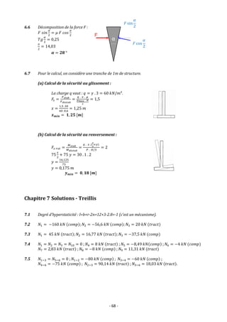 - 68 -
6.6 Décomposition de la force F :
𝐹 𝑠𝑖𝑛
𝛼
2
= 𝜇 𝐹 𝑐𝑜𝑠
𝛼
2
𝑇𝑔
𝛼
2
= 0,25
𝛼
2
= 14,03
𝜶 = 𝟐𝟖 °
6.7 Pour le calcul, on considère une tranche de 1m de structure.
(a) Calcul de la sécurité au glissement :
La charge q vaut : 𝑞 = 𝛾 . 3 = 60 𝑘𝑁/𝑚².
𝐹𝑠 =
𝐹𝑠𝑡𝑎𝑏
𝐹𝑑é𝑠𝑡𝑎𝑏
=
𝑞 . 𝑥 . 𝜇
𝑝𝑚𝑎𝑥 . 𝐻
2
= 1,5
𝑥 =
1,5 .30
60 .0,6
= 1,25 𝑚
𝒙𝒎𝒊𝒏 = 𝟏, 𝟐𝟓 [𝒎]
(b) Calcul de la sécurité au renversement :
𝐹𝑠 𝑟𝑜𝑡 =
𝑀𝑠𝑡𝑎𝑏
𝑀𝑑é𝑠𝑡𝑎𝑏
=
𝑞 . 𝑥 .(
𝑥
2
+𝑦)
𝑃 . 𝐻/3
= 2
75
𝑥
2
+ 75 𝑦 = 30 . 1 . 2
𝑦 =
16,125
75
𝑦 = 0,175 𝑚
𝒚𝒎𝒊𝒏 = 𝟎, 𝟏𝟖 [𝒎]
Chapitre 7 Solutions - Treillis
7.1 Degré d’hyperstaticité : I=b+r-2n=12+3-2.8=-1 (c’est un mécanisme).
7.2 𝑁1 = −160 𝑘𝑁 (𝑐𝑜𝑚𝑝); 𝑁2 = −56,6 𝑘𝑁 (𝑐𝑜𝑚𝑝); 𝑁3 = 20 𝑘𝑁 (𝑡𝑟𝑎𝑐𝑡)
7.3 𝑁1 = 45 𝑘𝑁 (𝑡𝑟𝑎𝑐𝑡); 𝑁2 = 16,77 𝑘𝑁 (𝑡𝑟𝑎𝑐𝑡); 𝑁3 = −37,5 𝑘𝑁 (𝑐𝑜𝑚𝑝)
7.4 𝑁1 = 𝑁2 = 𝑁3 = 𝑁10 = 0 ; 𝑁4 = 8 𝑘𝑁 (𝑡𝑟𝑎𝑐𝑡) ; 𝑁5 = −8,49 𝑘𝑁(𝑐𝑜𝑚𝑝) ; 𝑁6 = −4 𝑘𝑁 (𝑐𝑜𝑚𝑝)
𝑁7 = 2,83 𝑘𝑁 (𝑡𝑟𝑎𝑐𝑡) ; 𝑁8 = −8 𝑘𝑁 (𝑐𝑜𝑚𝑝) ; 𝑁9 = 11,31 𝑘𝑁 (𝑡𝑟𝑎𝑐𝑡)
7.5 𝑁1−3 = 𝑁5−6 = 0 ; 𝑁1−2 = −80 𝑘𝑁 (𝑐𝑜𝑚𝑝) ; 𝑁3−4 = −60 𝑘𝑁 (𝑐𝑜𝑚𝑝) ;
𝑁4−6 = −75 𝑘𝑁 (𝑐𝑜𝑚𝑝) ; 𝑁2−3 = 90,14 𝑘𝑁 (𝑡𝑟𝑎𝑐𝑡) ; 𝑁3−6 = 18,03 𝑘𝑁 (𝑡𝑟𝑎𝑐𝑡).
𝐹 cos
𝛼
2
𝐹 sin
𝛼
2
α
 