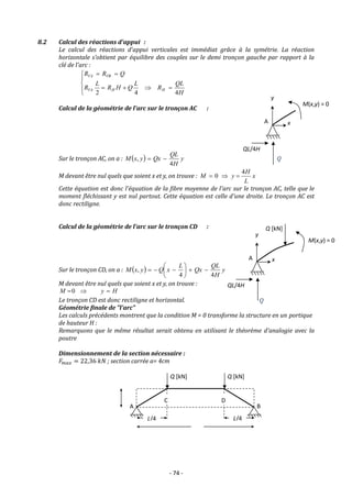 - 74 -
8.2 Calcul des réactions d'appui :
Le calcul des réactions d'appui verticales est immédiat grâce à la symétrie. La réaction
horizontale s'obtient par équilibre des couples sur le demi tronçon gauche par rapport à la
clé de l'arc :











H
QL
R
L
Q
H
R
L
R
Q
R
R
H
H
VA
VB
VA
4
4
2
Calcul de la géométrie de l'arc sur le tronçon AC :
Sur le tronçon AC, on a :   y
H
QL
Qx
y
x
M
4
, 

M devant être nul quels que soient x et y, on trouve : x
L
H
y
M
4
0 


Cette équation est donc l'équation de la fibre moyenne de l'arc sur le tronçon AC, telle que le
moment fléchissant y est nul partout. Cette équation est celle d'une droite. Le tronçon AC est
donc rectiligne.
Calcul de la géométrie de l'arc sur le tronçon CD :
Sur le tronçon CD, on a :   y
H
QL
Qx
L
x
Q
y
x
M
4
4
, 










M devant être nul quels que soient x et y, on trouve :
H
y
M 

0
Le tronçon CD est donc rectiligne et horizontal.
Géométrie finale de "l'arc"
Les calculs précédents montrent que la condition M = 0 transforme la structure en un portique
de hauteur H :
Remarquons que le même résultat serait obtenu en utilisant le théorème d'analogie avec la
poutre
Dimensionnement de la section nécessaire :
𝐹𝑚𝑎𝑥 = 22,36 𝑘𝑁 ; section carrée a= 4cm
QL/4H
Q
x
y
M(x,y) = 0
A
QL/4H
Q
x
y
M(x,y) = 0
A
Q [kN]
A B
H
L
C D
L/4 L/4
Q [kN]
Q [kN]
 