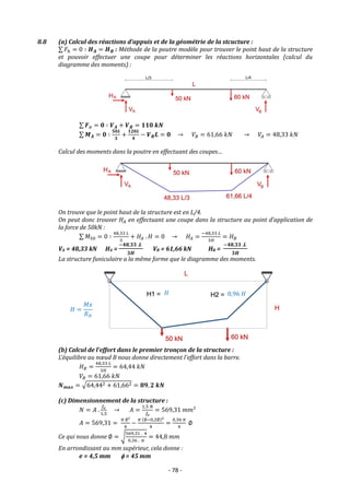 - 78 -
8.8 (a) Calcul des réactions d’appuis et de la géométrie de la stcucture :
∑ 𝐹ℎ = 0 ∶ 𝑯𝑨 = 𝑯𝑩 : Méthode de la poutre modèle pour trouver le point haut de la structure
et pouvoir effectuer une coupe pour déterminer les réactions horizontales (calcul du
diagramme des moments) :
∑ 𝑭𝒗 = 𝟎 ∶ 𝑽𝑨 + 𝑽𝑩 = 𝟏𝟏𝟎 𝒌𝑵
∑ 𝑴𝑨 = 𝟎 ∶
𝟓𝟎𝑳
𝟑
+
𝟏𝟐𝟎𝑳
𝟒
− 𝑽𝑩𝑳 = 𝟎 → 𝑉𝐵 = 61,66 𝑘𝑁 → 𝑉𝐴 = 48,33 𝑘𝑁
Calcul des moments dans la poutre en effectuant des coupes…
On trouve que le point haut de la structure est en L/4.
On peut donc trouver 𝐻𝐴 en effectuant une coupe dans la structure au point d’application de
la force de 50kN :
∑ 𝑀50 = 0 ∶
48,33 𝐿
3
+ 𝐻𝐴 . 𝐻 = 0 → 𝐻𝐴 =
−48,33 𝐿
3𝐻
= 𝐻𝐵
VA = 48,33 kN HA =
−𝟒𝟖,𝟑𝟑 .𝑳
𝟑𝑯
VB = 61,66 kN HB =
−𝟒𝟖,𝟑𝟑 .𝑳
𝟑𝑯
La structure funiculaire a la même forme que le diagramme des moments.
(b) Calcul de l’effort dans le premier tronçon de la structure :
L’équilibre au nœud B nous donne directement l’effort dans la barre.
𝐻𝐵 =
48,33 𝐿
3𝐻
= 64,44 𝑘𝑁
𝑉𝐵 = 61,66 𝑘𝑁
𝑵𝒎𝒂𝒙 = √64,442 + 61,662 = 𝟖𝟗, 𝟐 𝒌𝑵
(c) Dimensionnement de la structure :
𝑁 = 𝐴 .
𝑓𝑒
1,5
→ 𝐴 =
1,5 𝑁
𝑓𝑒
= 569,31 𝑚𝑚²
𝐴 = 569,31 =
𝜋 ∅²
4
−
𝜋 (∅−0,2∅)2
4
=
0,36 𝜋
4
∅
Ce qui nous donne ∅ = √
569,31 . 4
0,36 . 𝜋
= 44,8 𝑚𝑚
En arrondissant au mm supérieur, cela donne :
e = 4,5 mm  = 45 mm
𝐻 0,96 𝐻
𝐻 =
𝑀𝑥
𝑅𝐻
 