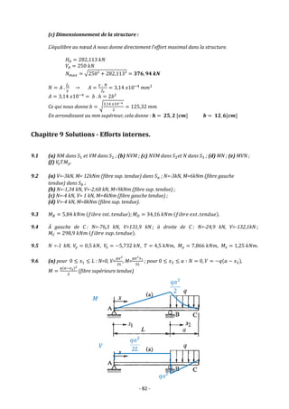 - 82 -
(c) Dimensionnement de la structure :
L’équilibre au nœud A nous donne directement l’effort maximal dans la structure.
𝐻𝐴 = 282,113 𝑘𝑁
𝑉𝐴 = 250 𝑘𝑁
𝑁𝑚𝑎𝑥 = √250² + 282,113² = 𝟑𝟕𝟔, 𝟗𝟒 𝒌𝑵
𝑁 = 𝐴 .
𝑓𝑒
𝛾
→ 𝐴 =
𝛾 . 𝑁
𝑓𝑒
= 3,14 𝑥10−4
𝑚𝑚2
𝐴 = 3,14 𝑥10−4
= 𝑏 . ℎ = 2𝑏²
Ce qui nous donne 𝑏 = √
3,14 𝑥10−4
2
= 125,32 𝑚𝑚
En arrondissant au mm supérieur, cela donne : 𝒉 = 𝟐𝟓, 𝟐 [𝒄𝒎] 𝒃 = 𝟏𝟐, 𝟔[𝒄𝒎]
Chapitre 9 Solutions - Efforts internes.
9.1 (a) NM dans 𝑆1 et VM dans 𝑆2 ; (b) NVM ; (c) NVM dans 𝑆2et N dans 𝑆3 ; (d) MN ; (e) MVN ;
(f) 𝑉
𝑧𝑇𝑀𝑦.
9.2 (a) V=-3kN, M= 12kNm (fibre sup. tendue) dans 𝑆𝑎 ; N=-3kN, M=6kNm (fibre gauche
tendue) dans 𝑆𝑏 ;
(b) N=-1,34 kN, V=-2,68 kN, M=9kNm (fibre sup. tendue) ;
(c) N=-4 kN, V= 1 kN, M=4kNm (fibre gauche tendue) ;
(d) V=-4 kN, M=8kNm (fibre sup. tendue).
9.3 𝑀𝐵 = 5,84 𝑘𝑁𝑚 (𝑓𝑖𝑏𝑟𝑒 𝑖𝑛𝑡. 𝑡𝑒𝑛𝑑𝑢𝑒); 𝑀𝐷 = 34,16 𝑘𝑁𝑚 (𝑓𝑖𝑏𝑟𝑒 𝑒𝑥𝑡. 𝑡𝑒𝑛𝑑𝑢𝑒).
9.4 À gauche de C : N=-76,3 kN, V=131,9 kN ; à droite de C : N=-24,9 kN, V=-132,1kN ;
𝑀𝐶 = 298,9 𝑘𝑁𝑚 (𝑓𝑖𝑏𝑟𝑒 𝑠𝑢𝑝. 𝑡𝑒𝑛𝑑𝑢𝑒).
9.5 N =-1 kN, 𝑉
𝑦 = 0,5 𝑘𝑁, 𝑉
𝑧 = −5,732 𝑘𝑁, 𝑇 = 4,5 𝑘𝑁𝑚, 𝑀𝑦 = 7,866 𝑘𝑁𝑚, 𝑀𝑧 = 1,25 𝑘𝑁𝑚.
9.6 (a) pour 0 ≤ 𝑥1 ≤ 𝐿 : N=0, V=
𝑞𝑎2
2𝐿
, M=
𝑞𝑎2𝑥1
2𝐿
; pour 0 ≤ 𝑥2 ≤ 𝑎 ∶ 𝑁 = 0, 𝑉 = −𝑞(𝑎 − 𝑥2),
𝑀 =
𝑞(𝑎−𝑥2)2
2
(fibre supérieure tendue)
 