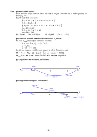 - 88 -
9.16 (a) Réactions d’appuis :
Si on fait une coupe dans la rotule en B et qu’on fait l’équilibre de la partie gauche, on
trouve 𝑉𝐴 = 0.
Pour le reste de la structure :
∑ 𝐹𝑉 = 0 ∶ 𝑉𝐵 + 𝑉𝐸 = 2 . 8 + 5 + 7 + 3 . 8 .
1
2
∑ 𝐹𝐻 = 0 ∶ 𝐻𝐵 = 0
∑ 𝑀𝐵 = 0 ∶ 𝑉𝐸 . 8 = 7 . 6 + 5 . 3 + 2 . 8 . 4 + 3 . 8 .
1
2
.
8
3
𝑉𝐸 = 19,125 𝑘𝑁
∑ 𝐹𝑉 = 0 ∶ 𝑉𝐵 + 𝑉𝐸 = 40
𝑉𝐵 = 20,875 𝑘𝑁
VA = 0 [kN] VB = 20,875 [kN] HB = 0 [kN] VE = 19,125 [kN]
(b) Calcul du moment de flexion maximal dans la poutre :
On aura 𝑀𝑚𝑎𝑥 là où l’effort tranchant vaudra 0.
𝑉
𝑥 = 𝑉𝐸 − 2 . 𝑦 −
3
8
. 𝑦 .
𝑦
2
− 7 = 0
𝑦 = 4,316
𝑥 = 10 − 𝑦 = 5,68
On fait une coupe en x=3,68 m pour trouver la valeur du moment max.
𝑀𝑥 = 𝑉𝐸 . 𝑦 − 7 (𝑦 − 2) − 2 . 𝑦 .
𝑦
2
−
3
8
.
𝑦2
2
.
𝑦
3
(𝑎𝑣𝑒𝑐 𝑦 = 4,316)
𝑴𝒎𝒂𝒙 = 𝟒𝟐, 𝟔𝟖 [𝒌𝑵𝒎] à 𝑢𝑛𝑒 𝑑𝑖𝑠𝑡𝑎𝑛𝑐𝑒 𝒙 = 𝟓, 𝟔𝟖[𝒎] 𝑑𝑢 𝑝𝑜𝑖𝑛𝑡 𝐴.
(c) Diagramme des moments fléchissants :
(d) Diagramme des efforts tranchants :
 