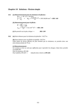 - 92 -
Chapitre 10 Solutions - Flexion simple
10.1 (a) Dimensionnement pour la résistance à la flexion :
𝑀𝑚𝑎𝑥 = 30 . 1,5 = 45 𝑘𝑁𝑚
𝑓𝑒
𝛾
=
𝑀
𝑊𝑝𝑙
→ 𝑊𝑝𝑙 =
45 000 000 . 1,5
355
= 190 140,00 𝑚𝑚3
→ HEA 160
(b) Dimensionnement pour la flèche :
𝒇 =
𝒒 𝑳𝟒
𝟖 𝑬 𝑰
≤
𝐿
𝟑𝟓𝟎
𝐼𝑚𝑖𝑛 =
350 𝑞 𝐿3
8 𝐸
= 5,6 𝑥10−5
𝑚4
→ HEA 240
(c) On prend le cas le plus critique → HEA 240
10.2 (a) Entre distance pour la résistance du plancher : l=0,77 m
(b) Entre distance pour une flèche acceptable : l=0,73 m
L’état limite de service (flèche) est plus limitant que la résistance, on prendra donc une
entre distance finale de 73 cm.
(c) Dimensionnement :
Les sections en bois ne sont pas suffisantes pour reprendre les charges, il faut donc prendre
un profilé IPE :
Pour la résistance, IPE 180.
Pour la flèche, IPE 220 → Il faudra donc choisir un IPE 220.
 