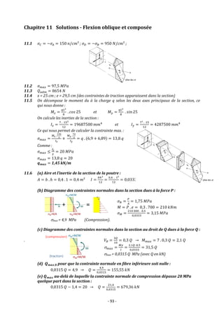 - 93 -
Chapitre 11 Solutions - Flexion oblique et composée
11.1 𝜎𝐶 = −𝜎𝐴 = 150 𝑛/𝑐𝑚² ; 𝜎𝐷 = −𝜎𝐵 = 950 𝑁/𝑐𝑚² ;
11.2 𝜎𝑚𝑎𝑥 = 97,5 𝑀𝑃𝑎
11.3 𝑄𝑎𝑑𝑚 = 8654 𝑁
11.4 x = 25 cm ; e = 29,5 cm (des contraintes de traction apparaissent dans la section)
11.5 On décompose le moment du à la charge q selon les deux axes principaux de la section, ce
qui nous donne :
𝑀𝑧 =
𝑞𝐿2
8
. 𝑐𝑜𝑠 25 et 𝑀𝑦 =
𝑞𝐿2
8
. 𝑠𝑖𝑛 25
On calcule les inerties de la section :
𝐼𝑧 =
7 . 153
12
= 19687500 𝑚𝑚4
et 𝐼𝑦 =
7³ . 15
12
= 4287500 𝑚𝑚4
Ce qui nous permet de calculer la contrainte max. :
𝜎𝑚𝑎𝑥 =
𝑀𝑧 .
150
2
𝐼𝑧
+
𝑀𝑦 .
70
2
𝐼𝑦
= 𝑞 . (6,9 + 6,89) = 13,8 𝑞
Comme :
𝜎𝑚𝑎𝑥 ≤
𝑓𝑒
𝛾
= 20 𝑀𝑃𝑎
𝜎𝑚𝑎𝑥 = 13,8 𝑞 = 20
𝒒𝒎𝒂𝒙 = 1,45 kN/m
11.6 (a) Aire et l’inertie de la section de la poutre :
𝐴 = 𝑏 . ℎ = 0,4 . 1 = 0,4 𝑚² 𝐼 =
𝑏ℎ3
12
=
0,4 . 13
12
= 0,0333 𝑚4
(b) Diagramme des contraintes normales dans la section dues à la force P :
𝜎𝑁 =
𝑃
𝐴
= 1,75 𝑀𝑃𝑎
𝑀 = 𝑃 . 𝑒 = 0,3 . 700 = 210 𝑘𝑁𝑚
𝜎𝑀 =
210 000 . 0,5
0,0333
= 3,15 𝑀𝑃𝑎
max = 4,9 MPa (Compression).
(c) Diagramme des contraintes normales dans la section au droit de Q dues à la force Q :
. 𝑉𝐵 =
3𝑄
10
= 0,3 𝑄 → 𝑀𝑚𝑎𝑥 = 7 . 0,3 𝑄 = 2,1 𝑄
𝑚𝑎𝑥 =
𝑀𝑦
𝐼
=
2,1𝑄 .0,5
0,0333
= 31,5 𝑄
max = 0,0315 Q MPa (avec Q en kN)
(d) 𝑸𝒎𝒂𝒙,𝟎 pour que la contrainte normale en fibre inférieure soit nulle :
0,0315 𝑄 = 4,9 → 𝑄 =
4,9
0,0315
= 155,55 𝑘𝑁
(e) 𝑸𝒎𝒂𝒙 au-delà de laquelle la contrainte normale de compression dépasse 20 MPa
quelque part dans la section :
0,0315 𝑄 − 1,4 = 20 → 𝑄 =
21,4
0,0315
= 679,36 𝑘𝑁
 