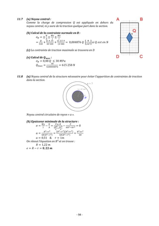 - 94 -
11.7 (a) Noyau central :
Comme la charge de compression Q est appliquée en dehors du
noyau central, in y aura de la traction quelque part dans la section.
(b) Calcul de la contrainte normale en B :
𝜎𝐵 = ±
𝑁
𝐴
±
𝑀𝑣
𝐼
±
𝑀𝑣
𝐼
=
𝑄
540
+
𝑄 .4 .15
40 500
+
𝑄 .2,5 .9
14 580
= 0,004876 𝑄 [
𝑁
𝑐𝑚2] 𝑠𝑖 𝑄 𝑒𝑠𝑡 𝑒𝑛 𝑁
(c) La contrainte de traction maximale se trouvera en D
(e) Calcul de 𝑸𝒎𝒂𝒙 :
𝜎𝐵 = 0,48 𝑄 ≤ 30 𝑀𝑃𝑎
𝑄𝑚𝑎𝑥 =
30
0,00004876
= 615 258 𝑁
11.8 (a) Noyau central de la structure nécessaire pour éviter l’apparition de contraintes de traction
dans la section.
Noyau central circulaire de rayon « a ».
(b) Epaisseur minimale de la structure :
𝜎 =
𝑀𝑦
𝐼
−
𝑁
𝐴
=
𝑃.𝑎 .𝑅
𝜋𝑅4
4
−
𝜋𝑟4
4
−
𝑃
𝜋𝑅2−𝜋𝑟2 = 0
𝑎 =
𝑅4−𝑟4
4𝑅(𝑅2−𝑟2)
=
(𝑅2−𝑟2)(𝑅2+𝑟2)
4𝑅(𝑅2−𝑟2)
=
𝑅2+𝑟2
4𝑅
𝑎 = 0,51 & 𝑟 = 1𝑚
On résout l’équation en R² et on trouve :
𝑅 = 1,22 𝑚
𝑒 = 𝑅 − 𝑟 = 𝟎, 𝟐𝟐 𝒎
 