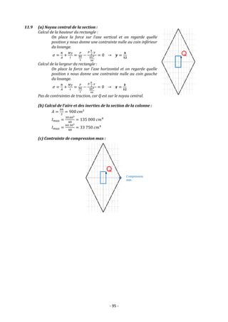 - 95 -
11.9 (a) Noyau central de la section :
Calcul de la hauteur du rectangle :
On place la force sur l’axe vertical et on regarde quelle
position y nous donne une contrainte nulle au coin inférieur
du losange.
𝜎 =
𝑁
𝐴
+
𝑀𝑦
𝐼
=
𝑃
𝑏ℎ
2
−
𝑃
ℎ
2
𝑦
𝑏ℎ3
48
= 0 → 𝒚 =
𝒉
𝟏𝟐
Calcul de la largeur du rectangle :
On place la force sur l’axe horizontal et on regarde quelle
position x nous donne une contrainte nulle au coin gauche
du losange.
𝜎 =
𝑁
𝐴
+
𝑀𝑦
𝐼
=
𝑃
𝑏ℎ
2
−
𝑃
𝑏
2
𝑥
ℎ𝑏3
48
= 0 → 𝒙 =
𝒃
𝟏𝟐
Pas de contraintes de traction, car Q est sur le noyau central.
(b) Calcul de l'aire et des inerties de la section de la colonne :
𝐴 =
𝑏ℎ
2
= 900 𝑐𝑚²
𝐼𝑚𝑎𝑥 =
30.603
48
= 135 000 𝑐𝑚4
𝐼𝑚𝑎𝑥 =
60.303
48
= 33 750 𝑐𝑚4
(c) Contrainte de compression max :
 