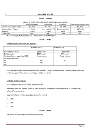 Page 13
ANNEXES A UTILISER
Annexe 1 – Partie 2
(*) une heure productive correspond à 80% d’une heure de MOD payée.
Annexe 2 – Partie 2
Éléments liés à la production des montres :
WALKING FOOT RUNNING TOP
Production mensuelle 20000 unités 14000 unités
Taille des lots 10000 unités 2000 unités
Nombre d’heures (payée) de MOD 4h par montre 7h par montre
Composants utilisés :
C1
C2
C3
2 C1
3 C2
5C1
1 C2
2 C3
Chaque composant est acheté à un fournisseur différent. Lorsqu’un fournisseur est commun aux deux produits,
il est retenu pour ½ fournisseur pour chaque modèle de montre.
Coûts des charges directes :
Une heure de main d’œuvre directe est valorisée 25€.
Les composants sont achetés par lot de 2000 unités (une commande correspond donc à 2000 composants
achetés d’un composant).
Les prix d’achats à l’unité des composants sont les suivants :
C1 : 2.00€
C2 : 2.80€
C3 : 3.70€
Annexe 3 – Partie 2
Répartition des charges par activités (méthode ABC)
TABLEAU DE REPARTITION DES CHARGES INDIRECTES (Centres d'analyse)
Approvisionnement Assemblage Conception Distribution/Administration
Montant des charges indirectes 119 200 € 854 400 € 265 200 € 345 000 €
Nature de l'unité d'œuvre 1€ d'achat Heure productive (*) Quantité fabriquée 100€ de CA
Nbre d'UO 530 800 142400 34000 65400
Coût de l'UO 0,225 € 6,000 € 7,800 € 5,275 €
 