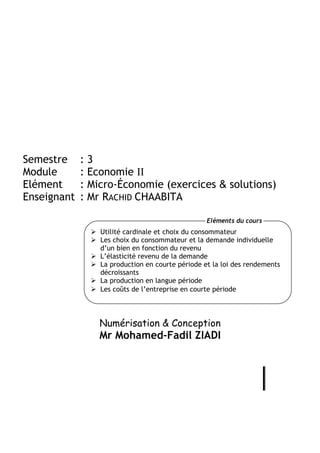 Semestre     :3
Module       : Economie II
Elément      : Micro-Économie (exercices & solutions)
Enseignant   : Mr RACHID CHAABITA

                                                  Eléments du cours
                 Utilité cardinale et choix du consommateur
                 Les choix du consommateur et la demande individuelle
                 d’un bien en fonction du revenu
                 L’élasticité revenu de la demande
                 La production en courte période et la loi des rendements
                 décroissants
                 La production en langue période
                 Les coûts de l’entreprise en courte période




                Numérisation & Conception
                Mr Mohamed-Fadil ZIADI
 