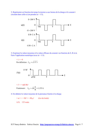 2- Représenter en fonction du temps la tension u aux bornes de la charge et le courant i
circulant dans celle-ci (on prendra α = 1/3).

                          E=200 V

               u(t)                O                                            t
                                         T/6              T
                      -E=-200 V

                          E/R=2 A

               i(t)                O                                            t
                                         T/6              T
                      -E/R=-2 A


3- Exprimer la valeur moyenne et la valeur efficace du courant i en fonction de E, R et α.
Faire l’application numérique (avec α = 1/3).

       <i>=0
       Par définition : I eff = < i² >



                  E²/R²
       i²(t)
                          O                                             t
                              αT/2                 T


       < i² > = α(E/R)²
                                   E
       Finalement :    I eff = α     = 1,155 A
                                   R

4- En déduire la valeur moyenne de la puissance fournie à la charge.

       < ui > = < Ri² > = RIeff²         (Loi de Joule)

       A.N.     133 watts




IUT Nancy-Brabois Fabrice Sincère http://pagesperso-orange.fr/fabrice.sincere Page 6 / 7
 