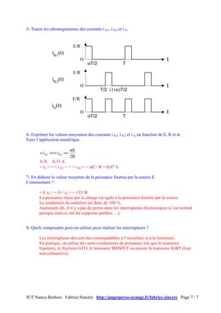 5- Tracer les chronogrammes des courants i K1, i K2 et i G.


                             E/R
              iK1(t)
                                   O                                             t
                                       αT/2             T
                             E/R
              iK2(t)
                                   O                                             t
                                              T/2 (1+α)T/2
                             E/R
              iG(t)
                                   O                                             t
                                       αT/2             T


6- Exprimer les valeurs moyennes des courants i K1, i K2 et i G en fonction de E, R et α.
Faire l’application numérique.

                            αE
       < i K1 >=< i K1 >=
                            2R
       A.N. 0,33 A
       < iG > = < i K1 > + < i K2 > = αE / R = 0,67 A

7- En déduire la valeur moyenne de la puissance fournie par la source E.
Commentaire ?

       < E iG > = E< iG > = 133 W
       La puissance reçue par la charge est égale à la puissance fournie par la source.
       Le rendement du onduleur est donc de 100 %.
       Autrement dit, il n’y a pas de pertes dans les interrupteurs électroniques (c’est normal
       puisque ceux-ci ont été supposés parfaits …).


8- Quels composants peut-on utiliser pour réaliser les interrupteurs ?

       Les interrupteurs doivent être commandables à l’ouverture et à la fermeture.
       En pratique, on utilise des semi-conducteurs de puissance tels que le transistor
       bipolaire, le thyristor GTO, le transistor MOSFET ou encore le transistor IGBT (liste
       non exhaustive).




IUT Nancy-Brabois Fabrice Sincère http://pagesperso-orange.fr/fabrice.sincere Page 7 / 7
 