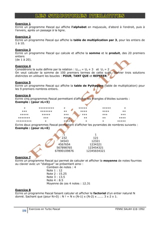 10 Exercices en Turbo Pascal FENNI SALAH ©® 1992
LES STRUCTURES ITERATIVES
Exercice 1
Ecrire un programme Pascal qui affiche l'alphabet en majuscule, d'abord à l'endroit, puis à
l'envers, après un passage à la ligne.
Exercice 2
Ecrire un programme Pascal qui affiche la table de multiplication par 3, pour les entiers de
1 à 10.
Exercice 3
Ecrire un programme Pascal qui calcule et affiche la somme et le produit, des 20 premiers
entiers
(de 1 à 20).
Exercice 4
Considérons la suite définie par la relation : Un+1 = Un + 3 et U1 = 2
On veut calculer la somme de 100 premiers termes de cette suite. Donner trois solutions
distinctes en utilisant les boucles : POUR, TANT QUE et REPETER.
Exercice 5
Ecrire un programme Pascal qui affiche la table de Pythagore (table de multiplication) pour
les 9 premiers nombres entiers.
Exercice 6
Ecrire cinq programmes Pascal permettant d’afficher les triangles d’étoiles suivants :
Exemple : (pour nL=5)
* ********* * ***** ***** *
*** ******* ** **** **** **
***** ***** *** *** *** ***
******* *** **** ** ** ****
********* * ***** * * *****
Ecrire deux programmes Pascal permettant d’afficher les pyramides de nombres suivants :
Exemple : (pour nL=6)
1
232
34543
4567654
567898765
67890109876
1
121
12321
1234321
123454321
12345654321
Exercice 7
Ecrire un programme Pascal qui permet de calculer et afficher la moyenne de notes fournies
au clavier avec un "dialogue" se présentant ainsi :
Combien de notes : 4
Note 1 : 12
Note 2 : 15.25
Note 3 : 13.5
Note 4 : 8.5
Moyenne de ces 4 notes : 12.31
Exercice 8
Ecrire un programme Pascal faisant calculer et afficher le factoriel d’un entier naturel N
donné. Sachant que (pour N>0) : N ! = N x (N-1) x (N-2) x ...... 3 x 2 x 1.
 