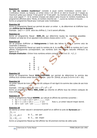 11 Exercices en Turbo Pascal FENNI SALAH ©® 1992
Exercice 9
Le "jeu du nombre mystérieux" consiste à jouer contre l'ordinateur comme suit :
L'ordinateur choisit, au hasard, un entier entre 1 et 100 et on doit le trouver en 7 essais au
maximum grâce aux indices "C'est grand" et "C'est petit". Au moment venu on affichera "Bravo
vous avez gagné !!". Si le nombre d'essais est atteint sans trouver le nombre mystérieux, le
programme affichera alors "Perdu, le nombre cherché est : ", suivie du nombre à trouver.
Ecrire un programme Pascal pour s'amuser avec l'ordinateur.
Exercice 10
Ecrire un programme Pascal qui permet de saisir un entier n, de déterminer et d'afficher tous
ses chiffres qui le divisent.
Exemple : pour n = 2376 alors les chiffres 2, 3 et 6 seront affichés.
Exercice 11
Ecrire un programme Pascal SOM_15, qui détermine toutes les manières possibles
d'obtenir un total de 15 en ajoutant trois entiers choisis entre 1 et 9.
Exercice 12
On se propose d'afficher un histogramme à l'aide des lettres A, B et C comme celui de
l'exemple ci-dessous.
Ecrire un programme Pascal qui saisit le nombre de A, le nombre de B et le nombre de C puis
affiche l'histogramme correspondant. Les nombres sont des entiers naturels inférieurs ou
égaux à 15.
Exemple d'exécution : Entrer trois nombres entiers compris entre 0 et 15 : 4,7, 2
A
A
A
A
B
B
B
B
B
B
B
C
C
Exercice 13
Ecrire un programme Pascal SOM_CHIFFRES, qui permet de déterminer la somme des
chiffres d'un nombre entier donné (exemple : pour N= 25418, on aura 2+5+4+1+8 = 20).
Exercice 14
Un entier naturel de trois chiffres est dit cubique s'il est égal à la somme des cubes de ses trois
chiffres.
Exemple : 153 est cubique car 153 = 13 + 53 + 33
Ecrire un programme Pascal NBR_CUBE qui cherche et affiche tous les entiers cubiques de
trois chiffres.
Exercice 15
Ecrire un programme Pascal SOMME, qui calcule et affiche les sommes suivantes :
• S1 = 1 + 1/2 + 1/3 + 1/4 + ......... +1/n
• S2 = 1 + 1/3 + 1/5 + ......... + 1/n Avec n, un entier naturel impair donné.
• S3 = -1/2 - 1/4 - 1/6 - ......... - 1/(n-1)
Exercice 16
On donne un entier naturel n strictement positif et on définit la suite de Syracuse par :
0
1
1
2
3 1
k k
k k
S n
S S div
S S
−
−
=

=
= +
Ecrire un programme Pascal qui fait afficher les 50 premiers termes de cette suite.
Si est pair
Si est impair
 