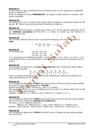 12 Exercices en Turbo Pascal FENNI SALAH ©® 1992
Exercice 17
Si nous lançons 3 dés, le total des points est compris entre 3 et 18. Quelle est la probabilité
d'avoir un total de 12 ?
Ecrire un programme Pascal PROBABILITE, qui répond à cette question en simulant 100
lancers successifs.
Exercice 18
Un nombre réel X et un nombre entier N étant donné, proposer un programme Pascal qui fait
calculer Xn
. Etudier tous les cas possibles (N positive ou négative).
Exercice 19
Ecrire un programme Pascal qui saisit deux entiers X et Y, et fait calculer l’expression S=X*Y
par additions successives (X*Y=X+X+X+...). Choisir la somme qui fait intervenir le
minimum de termes.
Exercice 20
Pour un entier naturel N donné. Ecrire un programme Pascal qui fait calculer et afficher la
suite :
!
1.....
!2
1
!1
1
!0
1
n
S ++++=
Exercice 21
On remarque que : 12 x 42 = 21 x 24
12 x 63 = 21 x 36
12 x 84 = 21 x 48
Il y a 14 produits qui vérifient la propriété : (10 a + b) (10 c + d) = (10 b + a) (10 d + c), où
a est différent de b et c est différent de d. Ecrire un programme Pascal qui fait sortir tous ces
entiers.
Exercice 22
On se propose de déterminer une valeur approchée de Π par la méthode de Wallis, définie
par la formule suivante :
π 2 2 4 4 6 6 8 8
= x x x x x x x x....
2 1 3 3 5 5 7 7 9
Ecrire un programme Pascal qui utilise la formule ci-dessus pour déterminer et afficher une
valeur approchée de Π à 10-8
prés.
Exercice 23
On se propose de déterminer le PGCD (Plus Grand Commun Diviseur) de deux entiers positifs
non nuls A et B en utilisant l'algorithme d'Euclide :
Sachant que PGCD (A, B) = PGCD(B, R), avec R = A mod B.
Tant que le reste R est non nul, on remplace A par B et B par R. Le dernier reste R non nul est
alors le PGCD des deux nombres.
Exemple : PGCD (32, 12) = PGCD (12, 8) = PGCD (8, 4) = PGCD (4, 0) = 4.
Exercice 24
On se propose de déterminer le PGCD (Plus Grand Commun Diviseur) de deux entiers positifs
non nuls A et B en utilisant la méthode de la différence :
Tant que (a ≠ b) on répète la recherche :
PGCD (a, b) = PGCD (a-b, b) si a>b, sinon PGCD (a, b) = PGCD (a, b-a)
Exemple : PGCD (10,16) = PGCD (10,6) = PGCD (4,6) = PGCD (4,2) = PGCD (2,2) = 2.
Exercice 25
On se propose de déterminer le PPCM (Plus Petit Commun Multiple) de deux entiers positifs
non nuls M et N.
 