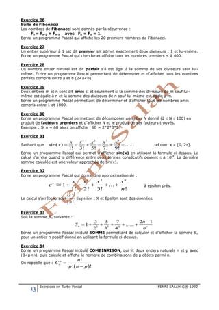 13 Exercices en Turbo Pascal FENNI SALAH ©® 1992
Exercice 26
Suite de Fibonacci
Les nombres de Fibonacci sont donnés par la récurrence :
Fn = Fn-2 + Fn-1 avec F0 = F1 = 1.
Ecrire un programme Pascal qui affiche les 20 premiers nombres de Fibonacci.
Exercice 27
Un entier supérieur à 1 est dit premier s'il admet exactement deux diviseurs : 1 et lui-même.
Ecrire un programme Pascal qui cherche et affiche tous les nombres premiers ≤ à 400.
Exercice 28
Un nombre entier naturel est dit parfait s'il est égal à la somme de ses diviseurs sauf lui-
même. Ecrire un programme Pascal permettant de déterminer et d'afficher tous les nombres
parfaits compris entre a et b (2<a<b).
Exercice 29
Deux entiers m et n sont dit amis si et seulement si la somme des diviseurs de m sauf lui-
même est égale à n et la somme des diviseurs de n sauf lui-même est égale à m.
Ecrire un programme Pascal permettant de déterminer et d'afficher tous les nombres amis
compris entre 1 et 1000.
Exercice 30
Ecrire un programme Pascal permettant de décomposer un entier N donné (2 ≤ N ≤ 100) en
produit de facteurs premiers et d'afficher N et le produit de ses facteurs trouvés.
Exemple : Si n = 60 alors on affiche 60 = 2*2*3*5.
Exercice 31
Sachant que
3 5 7 9
sin( ) ......
1! 3! 5! 7! 9!
x x x x x
x = − + − + − tel que x ∈ [0, 2π].
Ecrire un programme Pascal qui permet d'afficher sin(x) en utilisant la formule ci-dessus. Le
calcul s'arrête quand la différence entre deux termes consécutifs devient ≤ à 10-4
. La dernière
somme calculée est une valeur approchée de sin(x).
Exercice 32
Ecrire un programme Pascal qui donne une approximation de :
2 3
1 ...
1! 2! 3! !
n
x x x x x
e
n
+ + + + +. à epsilon près.
Le calcul s’arrête lorsque
!
n
x
epsilon
n
≤ . X et Epsilon sont des données.
Exercice 33
Soit la somme Sn suivante :
2 3 4
3 5 7 2 1
1 ......
2 3 4
n n
n
S
n
−
=+ + + + +
Ecrire un programme Pascal intitulé SOMME permettant de calculer et d'afficher la somme Sn
pour un entier n positif donné en utilisant la formule ci-dessus.
Exercice 34
Ecrire un programme Pascal intitulé COMBINAISON, qui lit deux entiers naturels n et p avec
(0<p<n), puis calcule et affiche le nombre de combinaisons de p objets parmi n.
On rappelle que :
( )
!
! !
p
n
n
C
p n p
=
−
 