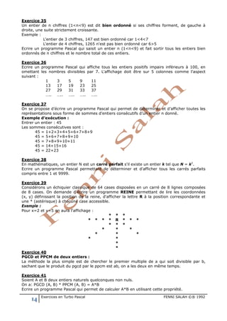 14 Exercices en Turbo Pascal FENNI SALAH ©® 1992
Exercice 35
Un entier de n chiffres (1<n<9) est dit bien ordonné si ses chiffres forment, de gauche à
droite, une suite strictement croissante.
Exemple :
L'entier de 3 chiffres, 147 est bien ordonné car 1<4<7
L'entier de 4 chiffres, 1265 n'est pas bien ordonné car 6>5
Ecrire un programme Pascal qui saisit un entier n (1<n<9) et fait sortir tous les entiers bien
ordonnés de n chiffres et le nombre total de ces entiers.
Exercice 36
Ecrire un programme Pascal qui affiche tous les entiers positifs impairs inférieurs à 100, en
omettant les nombres divisibles par 7. L'affichage doit être sur 5 colonnes comme l'aspect
suivant :
1 3 5 9 11
13 17 19 23 25
27 29 31 33 37
….. ….. ….. ….. …..
Exercice 37
On se propose d’écrire un programme Pascal qui permet de déterminer et d’afficher toutes les
représentations sous forme de sommes d’entiers consécutifs d’un entier n donné.
Exemple d’exécution :
Entrer un entier : 45
Les sommes consécutives sont :
45 = 1+2+3+4+5+6+7+8+9
45 = 5+6+7+8+9+10
45 = 7+8+9+10+11
45 = 14+15+16
45 = 22+23
Exercice 38
En mathématiques, un entier N est un carré parfait s'il existe un entier k tel que N = k2
.
Ecrire un programme Pascal permettant de déterminer et d'afficher tous les carrés parfaits
compris entre 1 et 9999.
Exercice 39
Considérons un échiquier classique de 64 cases disposées en un carré de 8 lignes composées
de 8 cases. On demande d'écrire un programme REINE permettant de lire les coordonnées
(x, y) définissant la position de la reine, d'afficher la lettre R à la position correspondante et
une * (astérisque) à chacune case accessible.
Exemple :
Pour x=2 et y=5 on aura l'affichage :
* * *
* * * * R * * *
* * *
* * *
* * *
* *
*
*
Exercice 40
PGCD et PPCM de deux entiers :
La méthode la plus simple est de chercher le premier multiple de a qui soit divisible par b,
sachant que le produit du pgcd par le ppcm est ab, on a les deux en même temps.
Exercice 41
Soient A et B deux entiers naturels quelconques non nuls.
On a: PGCD (A, B) * PPCM (A, B) = A*B
Ecrire un programme Pascal qui permet de calculer A*B en utilisant cette propriété.
 