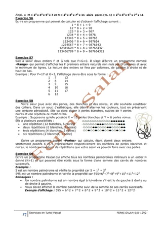 17 Exercices en Turbo Pascal FENNI SALAH ©® 1992
Ainsi, si M = 23
x 34
x 52
x 7 et N = 22
x 35
x 73
x 11 alors ppcm (m, n) = 23
x 35
x 52
x 73
x 11
Exercice 56
Ecrire un programme qui permet de calculer et d’obtenir l’affichage suivant :
1 * 8 + 1 = 9
12 * 8 + 2 = 98
123 * 8 + 3 = 987
1234 * 8 + 4 = 9876
12345 * 8 + 5 = 98765
123456 * 8 + 6 = 987654
1234567 * 8 + 7 = 9876543
12345678 * 8 + 8 = 98765432
123456789 * 8 + 9 = 987654321
Exercice 57
Soit à saisir deux entiers F et G tels que F>G>0. Il s’agit d’écrire un programme nommé
«Range» qui permet d’afficher les F premiers entiers naturels non nuls sur G colonnes et avec
le minimum de lignes. La lecture des entiers se fera par colonnes, de gauche à droite et de
haut en bas.
Exemple : Pour F=17 et G=3, l’affichage devra être sous la forme :
1 7 13
2 8 14
3 9 15
4 10 16
5 11 17
6 12
Exercice 58
Votre sœur joue avec des perles, des blanches et des noires, et elle souhaite constituer
des colliers. Dans un souci d’esthétique, elle désire alterner les couleurs, tout en préservant
une certaine périodicité. Elle va donc placer X perles blanches, suivies de Y perles
noires et elle répètera ce motif N fois.
Exemple : Supposons qu’elle possède X = 12 perles blanches et Y = 6 perles noires.
Elle a plusieurs possibilités :
• une répétition (12 blanches, 6 noires)
• deux répétitions (6 blanches, 3 noires)
• trois répétitions (4 blanches, 2 noires)
• six répétitions (2 blanches, 1 noire)
Écrire un programme appelé «Perles» qui calcule, étant donné deux entiers
strictement positifs X et Y, représentant respectivement les nombres de perles blanches et
noires, le nombre maximum de répétitions que votre sœur va pouvoir faire avec ces perles.
Exercice 59
Écrire un programme Pascal qui affiche tous les nombres palindromes inférieurs à un entier N
donné (N>1) et qui peuvent être écrits sous la forme d’une somme des carrés de nombres
successifs.
Exemples :
5 est un nombre palindrome et vérifie la propriété car 5 = 12
+ 22
595 est un nombre palindrome et vérifie la propriété car 595=62
+72
+82
+92
+102
+112
+122
Remarques :
• Un nombre palindrome est un nombre égal à lui-même s’il est lu de gauche à droite ou
de droite à gauche.
• Vous devez afficher le nombre palindrome suivi de la somme de ses carrés successifs.
Exemple d’affichage : 595 = 6^2 + 7^2 + 8^2 + 9^2 + 10^2 + 11^2 + 12^2
 