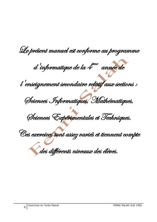 2 Exercices en Turbo Pascal FENNI SALAH ©® 1992
Le présent manuel est conforme au programme
d'informatique de la 4ème
année de
l'enseignement secondaire relatif aux sections :
Sciences Informatiques, Mathématiques,
Sciences Expérimentales et Techniques.
Ces exercices sont assez variés et tiennent compte
des différents niveaux des élèves.
 