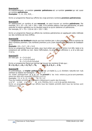 20 Exercices en Turbo Pascal FENNI SALAH ©® 1992
Exercice74
En mathématiques, un nombre premier palindrome est un nombre premier qui est aussi
un nombre palindrome.
Exemples : 7, 11, 151, 919, …
Ecrire un programme Pascal qui affiche les vingt premiers nombres premiers palindromes.
Exercice75
En additionnant un nombre et son renversé, on peut trouver un nombre palindrome. Par
exemple, 23 + 32 = 55, 145 + 541 = 686. Si le nombre obtenu n’est pas palindrome, on peut
exécuter la même opération sur le résultat jusqu'à ce qu'on obtienne un palindrome.
Par exemple, 57 + 75 = 132 et 132 + 231 = 363.
Ecrire un programme Pascal qui affiche les nombres palindromes en appliquant cette méthode
sur des nombres de trois chiffres.
Exercice76
La conjecture de Goldbach stipule que tout nombre pair n plus grand que 2 est la somme de
deux nombres premiers. Ces nombres premiers p et q sont appelés décomposant de Goldbach
de n.
Exemple : 10 = 3+7 ; 10 = 5+5
Ecrire un programme Pascal qui teste, pour tout entier pair compris entre 4 et 400, teste si la
conjecture est vérifiée ou non. Dans l’affirmation, le programme affichera n, p et q tels que
n=p+q.
Exercice77
On note que 4 = 2+2=2x2
6 = 1+2+3=1x2x3
8 = 1+1+2+4=1x1x2x4
Ecrire un programme Pascal qui permet de trouver les nombres N tels que :
N = X1+X2+…+Xn = X1*X2*…*Xn avec X1 ≤ X2 ≤ … ≤ Xn
Exercice78
En arithmétique, un triplet pythagoricien est un triplet (x, y, z) d'entiers naturels non nuls
vérifiant la relation de Pythagore : x2
+ y2
= z2
.
Un triplet pythagoricien (x, y, z) est dit primitif si les trois entiers x, y et z sont premiers
entre eux dans leur ensemble (PGCD(x,y,z)=1).
Exemples : (3, 4, 5) (5, 12, 13) (8, 15, 17)
Tous les triplets primitifs de Pythagore s’obtiennent à partir des formules :
x=a2
-b2
y=2ab z=a2
+b2
où a>b, PGCD(a, b)=1, a et b de parités distinctes.
Ecrire un programme Pascal qui affiche tous les triplets primitifs dont tous les termes sont
inférieurs à 100.
 