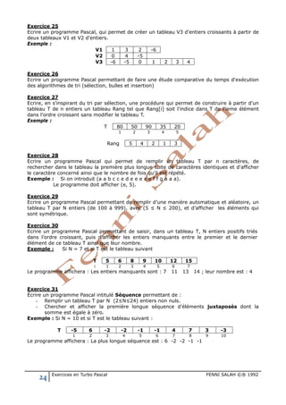 24 Exercices en Turbo Pascal FENNI SALAH ©® 1992
Exercice 25
Ecrire un programme Pascal, qui permet de créer un tableau V3 d'entiers croissants à partir de
deux tableaux V1 et V2 d'entiers.
Exemple :
V1 1 3 2 -6
V2 0 4 -5
V3 -6 -5 0 1 2 3 4
Exercice 26
Ecrire un programme Pascal permettant de faire une étude comparative du temps d'exécution
des algorithmes de tri (sélection, bulles et insertion)
Exercice 27
Ecrire, en s'inspirant du tri par sélection, une procédure qui permet de construire à partir d'un
tableau T de n entiers un tableau Rang tel que Rang[i] soit l'indice dans T de l’ieme élément
dans l'ordre croissant sans modifier le tableau T.
Exemple :
T 80 50 90 35 20
1 2 3 4 5
Rang 5 4 2 1 3
Exercice 28
Ecrire un programme Pascal qui permet de remplir un tableau T par n caractères, de
rechercher dans le tableau la première plus longue suite de caractères identiques et d'afficher
le caractère concerné ainsi que le nombre de fois qu'il est répété.
Exemple : Si on introduit (a a b c c e d e e e e e f f g a a a).
Le programme doit afficher (e, 5).
Exercice 29
Ecrire un programme Pascal permettant de remplir d’une manière automatique et aléatoire, un
tableau T par N entiers (de 100 à 999), avec (5 ≤ N ≤ 200), et d’afficher les éléments qui
sont symétrique.
Exercice 30
Ecrire un programme Pascal permettant de saisir, dans un tableau T, N entiers positifs triés
dans l’ordre croissant, puis d'afficher les entiers manquants entre le premier et le dernier
élément de ce tableau T ainsi que leur nombre.
Exemple : Si N = 7 et si T est le tableau suivant
T 5 6 8 9 10 12 15
i 1 2 3 4 5 6 7
Le programme affichera : Les entiers manquants sont : 7 11 13 14 ; leur nombre est : 4
Exercice 31
Écrire un programme Pascal intitulé Séquence permettant de :
- Remplir un tableau T par N (2≤N≤24) entiers non nuls.
- Chercher et afficher la première longue séquence d’éléments juxtaposés dont la
somme est égale à zéro.
Exemple : Si N = 10 et si T est le tableau suivant :
T -5 6 -2 -2 -1 -1 4 7 3 -3
1 2 3 4 5 6 7 8 9 10
Le programme affichera : La plus longue séquence est : 6 -2 -2 -1 -1
 