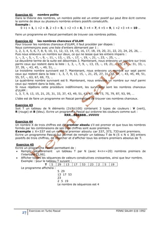 27 Exercices en Turbo Pascal FENNI SALAH ©® 1992
Exercice 41 nombre polite
Dans la théorie des nombres, un nombre polite est un entier positif qui peut être écrit comme
la somme de deux ou plusieurs nombres entiers positifs consécutifs.
Exemple :
0 +1 = 1, 1 +2 = 3, 2 +3 = 5, 1 +2 +3 = 6, 3 +4 = 7, 4 +5 = 9, 1 +2 +3 +4 = 10 …
Faire un programme en Pascal permettant de trouver ces nombres polites.
Exercice 42 les nombres chanceux d’ULAM
Pour trouver les nombres chanceux d’ULAM, il faut procéder par étapes :
Nous commençons avec une liste d'entiers démarrant par 1 :
1, 2, 3, 4, 5, 6, 7, 8, 9, 10, 11, 12, 13, 14, 15, 16, 17, 18, 19, 20, 21, 22, 23, 24, 25, 26, …
Puis nous enlevons un nombre sur deux, ce qui ne laisse que les entiers impairs :
1, -, 3, -, 5, -, 7, -, 9, -, 11, -, 13, -, 15, -, 17, -, 19, -, 21, -, 23, -, 25, -, …
Le deuxième terme de la suite est désormais 3. Maintenant, nous enlevons un nombre sur trois
parmi ceux qui restent dans la liste : 1, 3, -, 7, 9, -, 13, 15, -, 19, 21, -, 25, 27, -, 31, 33, -,
37, 39, -, 43, 45, -, 49, 51, …
Le troisième nombre survivant est 7. Maintenant, nous enlevons un nombre sur sept parmi
ceux qui restent dans la liste : 1, 3, 7, 9, 13, 15, -, 21, 25, 27, 31, 33, 37, -, 43, 45, 49, 51,
55, 57, -, 63, 67, 69, 73, …
Le quatrième nombre survivant est 9. Maintenant, nous enlevons un nombre sur neuf parmi
ceux qui restent dans la liste, etc.
Si nous répétons cette procédure indéfiniment, les survivants sont les nombres chanceux
d’ULAM :
1, 3, 7, 9, 13, 15, 21, 25, 31, 33, 37, 43, 49, 51, 63, 67, 69, 73, 75, 79, 87, 93, 99, …
L’idée est de faire un programme en Pascal permettant de trouver ces nombres chanceux.
Exercice 43
Soit T un tableau de N éléments (3≤N≤100) contenant 3 types de couleurs : V (vert),
R (rouge) et B (bleu). Ecrire un programme Pascal qui ordonne les couleurs comme suit :
RRR…BBBBBB…VVVVV
Exercice 44
Un nombre X de trois chiffres est dit premier absolu s'il est premier et que tous les nombres
formés par les combinaisons de ses trois chiffres sont aussi premiers.
Exemple : X=337 est un nombre premier absolu car 337, 373, 733 sont premiers.
Ecrire un programme Pascal qui permet de remplir un tableau T de N (5 ≤ N ≤ 30) entiers
positifs de trois chiffres, de chercher et d'afficher tous les entiers premiers absolus de T.
Exercice 45
Ecrire un programme Pascal permettant de :
• Remplir aléatoirement un tableau T par N (avec 4<n<=20) nombres premiers de
l’intervalle [2,99].
• Afficher toutes les séquences de valeurs consécutives croissantes, ainsi que leur nombre.
Exemple : pour le tableau T suivant :
T 5 29 13 17 53 23 2 5 19
Le programme affichera :
5 29
13 17 53
23
2 5 19
Le nombre de séquences est 4
 