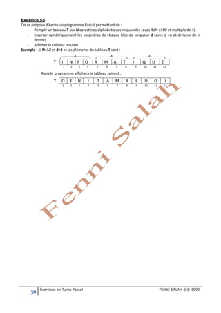 30 Exercices en Turbo Pascal FENNI SALAH ©® 1992
Exercice 55
On se propose d’écrire un programme Pascal permettant de :
- Remplir un tableau T par N caractères alphabétiques majuscules (avec 4≤N ≤100 et multiple de 4).
- Inverser symétriquement les caractères de chaque bloc de longueur d (avec d <n et diviseur de n
donné).
- Afficher le tableau résultat.
Exemple : Si N=12 et d=4 et les éléments du tableau T sont :
T I N F O R M A T I Q U E
1 2 3 4 5 6 7 8 9 10 11 12
Alors le programme affichera le tableau suivant :
T O F N I T A M R E U Q I
1 2 3 4 5 6 7 8 9 10 11 12
 