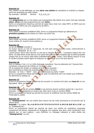 32 Exercices en Turbo Pascal FENNI SALAH ©® 1992
Exercice 11
Pour réaliser un bel affichage, on veut aérer une chaîne de caractères en insérant un espace
entre les caractères de cette chaîne.
Par exemple : DEVOIR devient DEVOIR
Exercice 12
Une anagramme est un mot obtenu par transposition des lettres d’un autre mot (par exemple
chien, chine sont des anagrammes du mot niche).
Ecrire un programme Pascal qui permet de saisir deux mots non vides MOT1 et MOT2 puis de
déterminer si MOT2 est une anagramme de MOT1.
Exercice 13
Sans utiliser la fonction prédéfinie POS, écrire un programme Pascal qui détermine la
première position d'une chaîne ch1 dans une autre ch2.
Exercice 14
Sans utiliser la fonction prédéfinie COPY, écrire un programme Pascal qui copie N caractères
d'une chaîne ch1 à partir d'une position p.
Exercice 15
Le Jeu du PENDU consiste à :
Un joueur donne un mot en majuscule. Ce mot sera caché sous des tirets, conformément à
l’exemple : BONJOUR  B-----R.
L'autre joueur devra alors deviner ce mot de la manière suivante : Il propose chaque fois une
lettre. Si cette lettre existe dans le mot caché alors le tiret sera remplacé par la lettre proposée
chaque fois où se trouve cette lettre précédemment sinon "Echec" sera affiché jusqu'à ce que
le nombre d'essais soient égal à la longueur du mot caché ou le mot sera deviné.
Exercice 16
Soit un tableau P de n (1<n<100) chaîne de caractères. Tous les éléments de T doivent être
constitués uniquement de chiffres (0..9) et non vides.
On se propose de remplir un tableau Q de la façon suivante :
Q[i] contiendra la chaîne de caractères P[i] écrite à l'envers.
Exemple : Si P[2] = "9025" alors Q[2] contiendra la chaîne "5209"
Ecrire un programme Pascal permettant de saisir les éléments de P, de remplir puis d'afficher
les éléments du tableau Q.
Exercice 17
Ecrire un programme Pascal qui permet de convertir un nombre écrit dans une base b1 en son
équivalent dans une base b2.
Exercice 18
Un entier naturel est dit nombre ROND si son écriture binaire contient autant de 1 que de 0.
Exemple : 9 est représenté en binaire par 1001 donc 9 est un nombre ROND.
Ecrire un programme Pascal qui permet de trouver et d'afficher tous les entiers ROND de
l'intervalle [1,1000].
Exercice 19
Un "totalogramme" est une chaîne dont chacun de ses mots commence et se termine par la
même lettre.
Exemple : La chaîne "ALLALA EMPRUNTE TEMPORAIREMENT A DAOUD SES SOULIERS" est
un "totalogramme".
Ecrire un programme Pascal qui permet de saisir une chaîne de caractères composée
uniquement de lettres majuscules et d'espaces (on suppose que deux mots consécutifs sont
séparés par un seul espace) ; puis d’afficher un message indiquant si cette chaîne est
"totalogramme" ou non.
 