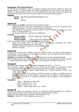 34 Exercices en Turbo Pascal FENNI SALAH ©® 1992
Exercice 24 Plus long palindrome
Un mot est dit palindrome s’il est lu de droite à gauche de la même manière s’il est lu de
gauche à droite. Il s’agit de saisir une chaîne de caractères CH et de trouver puis afficher le
nombre de palindromes existants et le mot palindrome le plus long. En cas d’existence de
palindromes de même taille, nous choisirons celui qui se trouve le plus à gauche.
Exemple
Entrée : popu45pouluop47Valiseè4568654xLxzezx
Sortie : 10
pouluop
Exercice 25
On se propose de crypter une phrase de la manière suivante :
- Chaque lettre d’un mot sera remplacée par la lettre qui la suit de P positions dans
l’alphabet français, où P est le rang du mot dans la phrase.
- On suppose que le caractère qui suit la lettre "Z" est le caractère "A" et celui qui suit la
lettre "z" est le caractère "a".
- Le caractère espace ne subit aucune modification.
Exemple :
Phrase initiale : Examen Pratique En Informatique
Rang des mots : 1 2 3 4
Phrase cryptée : Fybnfo Rtcvkswg Hq Mrjsvqexmuyi
Ecrire un programme Pascal intitulé Cryptage qui permet de :
- Saisir une phrase, dont les mots doivent être formés uniquement de lettres
alphabétiques et séparés par un seul espace.
- Crypter la phrase en utilisant le principe cité ci-dessus.
- Afficher le résultat.
Exercice 26
A partir d’un entier N de p chiffres (2<p<6), on veut former une chaîne représentant la
concaténation de la fréquence de ses facteurs premiers, suivi du facteur premier lui-même.
Enfin afficher la chaîne générée.
Exemple : pour p=4 et n=4592, les facteurs premiers de N sont : 2, 2, 2, 2, 7, 41
Donc la chaîne générée sera "4217141" pour dire que 4 est la fréquence du facteur premier
2, 1 est la fréquence du facteur premier 7 et 1 est la fréquence du facteur premier 41.
Exercice 27
La notation des nombres romains est basée l’utilisation des M,D,C, L, X, V et I.
On se propose d’écrire un programme qui, à partir d’une chaîne de caractères formée
uniquement de chiffres romains, donne son équivalent décimal selon le principe suivant :
- L’équivalent décimal de chaque chiffre romain est : M=1000, D=500, C=100, L=50,
X=10, V=5 et I=1.
- L’équivalent décimal de la chaîne de chiffres romains est obtenu en additionnant les
équivalents décimaux de ses chiffres. Le parcours de la chaîne se fait de gauche à
droite et dans le cas où un chiffre est inférieur à son successeur, il sera précédé du
signe moins (-).
Exemples :
CDXL = -100+500-10+50 = 440
CXVI = 100+10+5+1 = 116
CXIV = 100+10-1+5 = 114
MMCIX = 1000+1000+100-1+10 = 2109
Exercice 28
Soit Ch une chaîne de caractères. Écrivez un programme Pascal permettant de dupliquer
chaque caractère de la chaîne autant de fois que sa position dans la chaîne.
Attention à bien répéter le 1er caractère 1 fois le second 2 fois, …
Exemple : bonjour  boonnnjjjjooooouuuuuurrrrrrr
 