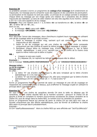 35 Exercices en Turbo Pascal FENNI SALAH ©® 1992
Exercice 29
Le problème consiste à écrire un programme de codage d’un message écrit entièrement en
majuscules. Ce message pourra comporter aussi des espaces et des caractères de ponctuation.
La ponctuation et les espaces ne sont pas codés. Le principe de ce codage consiste à remplacer
chaque lettre du message par son image après une rotation de k caractères des 26 lettres
majuscules de l’alphabet. Le sens de cette rotation est celui des aiguilles d’une montre. L’entier
k (0<=k<=25) sera appelé la clé du codage.
Exemple : Pour une rotation avec k = 3, la lettre «A» se transforme en «D», la lettre «B» en
«E», la lettre «Z» en «C», etc…
Dans ce cas,
• le message «BAC» sera codé «EDF»
• le message «UN ZEBRE.» sera codé «XQ CHEUH.»
Exercice 30
Pour sécuriser l'envoi des messages, deux chercheurs cryptent leurs messages en utilisant
une clé de cryptage selon le principe suivant :
1. Saisir le message à crypter msg, sachant qu'il est composé par des lettres
majuscules et des espaces.
2. Saisir la clé de cryptage qui est une chaîne de caractères chcle composée
uniquement par des chiffres et ayant la même longueur que le message à crypter.
3. Remplacer chaque lettre du message msg. d'ordre alphabétique i, par la lettre
d'ordre alphabétique j avec j=i+c, sachant que c est le chiffre de la chaine chcle
ayant le même indice que la lettre à crypter.
N.B. :
• L'espace ne sera pas crypté,
• Si j dépasse 26, on reprend les lettres alphabétiques dès le début.
Exemple :
Soit le message "EXCELLENTE PERFORMANCE" et soit la clé "1954632738401653628451"
Message initial : E X C E L L E N T E P E R F O R M A N C E
La clé de cryptage : 1 9 5 4 6 3 2 7 3 8 4 0 1 6 5 3 6 2 8 4 5 1
Message codé : F G H I R O G U W M P F X K R X O I R H F
En effet :
• La lettre "E" est d'ordre alphabétique 5, elle sera remplacé par la lettre d'ordre
alphabétique 5+1=6 c'est-à-dire "F"
• La lettre "X" est d'ordre alphabétique 24, elle sera remplacé par la lettre d'ordre
alphabétique 24+9=33, 33 MOD 26 = 7 c'est-à-dire "G"
• etc.
Ecrire un programme Pascal qui permet de saisir un message et une clé de cryptage en
respectant les contraintes citées ci-dessus, puis d'afficher le message crypté en utilisant le
principe décrit précédemment.
Exercice 31
On veut crypter une chaîne de caractères donnée CH dont la taille ne dépasse pas 50
caractères, en une chaîne résultat RES de la manière suivante : parcourir la chaîne CH de
gauche à droite en comptant le nombre d’occurrences successives de chaque caractère de la
chaîne CH, puis de ranger dans la chaîne RES, ce nombre suivi du caractère en question.
Ecrire un programme Pascal qui permet de saisir la chaîne CH qui doit être non vide et
formée uniquement par des lettres alphabétiques, puis de former et d'afficher la chaîne
RES selon le principe décrit précédemment.
Exemple :
Si CH="aaaFyyBsssssssssazz" Alors la chaîne RES qui sera affichée est "3a1F2y1B9s1a2z"
 