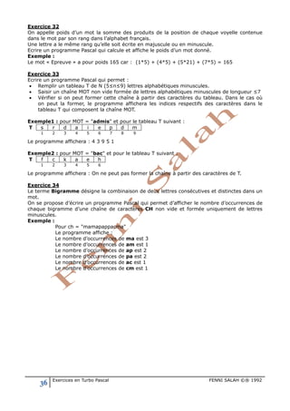 36 Exercices en Turbo Pascal FENNI SALAH ©® 1992
Exercice 32
On appelle poids d’un mot la somme des produits de la position de chaque voyelle contenue
dans le mot par son rang dans l’alphabet français.
Une lettre a le même rang qu’elle soit écrite en majuscule ou en minuscule.
Ecrire un programme Pascal qui calcule et affiche le poids d’un mot donné.
Exemple :
Le mot « Epreuve » a pour poids 165 car : (1*5) + (4*5) + (5*21) + (7*5) = 165
Exercice 33
Ecrire un programme Pascal qui permet :
• Remplir un tableau T de N (5≤n≤9) lettres alphabétiques minuscules.
• Saisir un chaîne MOT non vide formée de lettres alphabétiques minuscules de longueur ≤7
• Vérifier si on peut former cette chaîne à partir des caractères du tableau. Dans le cas où
on peut la former, le programme affichera les indices respectifs des caractères dans le
tableau T qui composent la chaîne MOT.
Exemple1 : pour MOT = "admis" et pour le tableau T suivant :
T s r d a i e p d m
1 2 3 4 5 6 7 8 9
Le programme affichera : 4 3 9 5 1
Exemple2 : pour MOT = "bac" et pour le tableau T suivant :
T f c k a e h
1 2 3 4 5 6
Le programme affichera : On ne peut pas former la chaîne à partir des caractères de T.
Exercice 34
Le terme Bigramme désigne la combinaison de deux lettres consécutives et distinctes dans un
mot.
On se propose d’écrire un programme Pascal qui permet d’afficher le nombre d’occurrences de
chaque bigramme d’une chaîne de caractères CH non vide et formée uniquement de lettres
minuscules.
Exemple :
Pour ch = "mamapappacma"
Le programme affiche :
Le nombre d’occurrences de ma est 3
Le nombre d’occurrences de am est 1
Le nombre d’occurrences de ap est 2
Le nombre d’occurrences de pa est 2
Le nombre d’occurrences de ac est 1
Le nombre d’occurrences de cm est 1
 