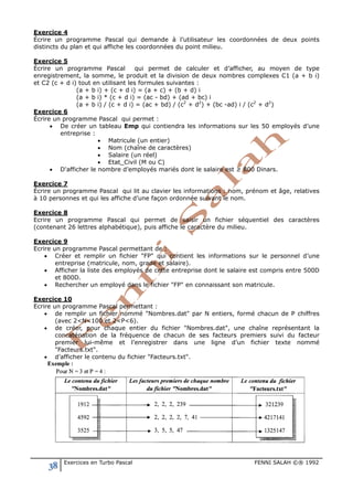 38 Exercices en Turbo Pascal FENNI SALAH ©® 1992
Exercice 4
Écrire un programme Pascal qui demande à l’utilisateur les coordonnées de deux points
distincts du plan et qui affiche les coordonnées du point milieu.
Exercice 5
Écrire un programme Pascal qui permet de calculer et d’afficher, au moyen de type
enregistrement, la somme, le produit et la division de deux nombres complexes C1 (a + b i)
et C2 (c + d i) tout en utilisant les formules suivantes :
(a + b i) + (c + d i) = (a + c) + (b + d) i
(a + b i) * (c + d i) = (ac - bd) + (ad + bc) i
(a + b i) / (c + d i) = (ac + bd) / (c2
+ d2
) + (bc -ad) i / (c2
+ d2
)
Exercice 6
Écrire un programme Pascal qui permet :
• De créer un tableau Emp qui contiendra les informations sur les 50 employés d’une
entreprise :
• Matricule (un entier)
• Nom (chaîne de caractères)
• Salaire (un réel)
• Etat_Civil (M ou C)
• D'afficher le nombre d’employés mariés dont le salaire est ≥ 800 Dinars.
Exercice 7
Écrire un programme Pascal qui lit au clavier les informations : nom, prénom et âge, relatives
à 10 personnes et qui les affiche d’une façon ordonnée suivant le nom.
Exercice 8
Ecrire un programme Pascal qui permet de saisir un fichier séquentiel des caractères
(contenant 26 lettres alphabétique), puis affiche le caractère du milieu.
Exercice 9
Ecrire un programme Pascal permettant de :
• Créer et remplir un fichier "FP" qui contient les informations sur le personnel d’une
entreprise (matricule, nom, grade et salaire).
• Afficher la liste des employés de cette entreprise dont le salaire est compris entre 500D
et 800D.
• Rechercher un employé dans le fichier "FP" en connaissant son matricule.
Exercice 10
Ecrire un programme Pascal permettant :
• de remplir un fichier nommé "Nombres.dat" par N entiers, formé chacun de P chiffres
(avec 2<N<100 et 2<P<6).
• de créer, pour chaque entier du fichier "Nombres.dat", une chaîne représentant la
concaténation de la fréquence de chacun de ses facteurs premiers suivi du facteur
premier lui-même et l’enregistrer dans une ligne d’un fichier texte nommé
"Facteurs.txt".
• d’afficher le contenu du fichier "Facteurs.txt".
 
