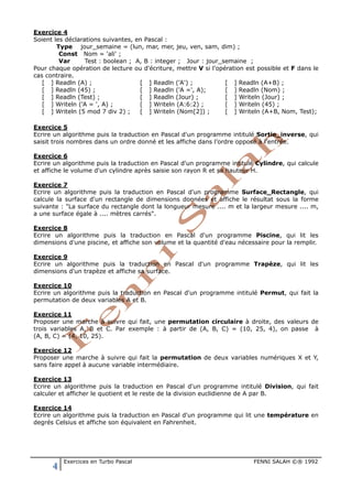 4 Exercices en Turbo Pascal FENNI SALAH ©® 1992
Exercice 4
Soient les déclarations suivantes, en Pascal :
Type jour_semaine = (lun, mar, mer, jeu, ven, sam, dim) ;
Const Nom = 'ali' ;
Var Test : boolean ; A, B : integer ; Jour : jour_semaine ;
Pour chaque opération de lecture ou d'écriture, mettre V si l'opération est possible et F dans le
cas contraire.
[ ] Readln (A) ; [ ] Readln ('A') ; [ ] Readln (A+B) ;
[ ] Readln (45) ; [ ] Readln ('A =', A); [ ] Readln (Nom) ;
[ ] Readln (Test) ; [ ] Readln (Jour) ; [ ] Writeln (Jour) ;
[ ] Writeln ('A = ', A) ; [ ] Writeln (A:6:2) ; [ ] Writeln (45) ;
[ ] Writeln (5 mod 7 div 2) ; [ ] Writeln (Nom[2]) ; [ ] Writeln (A+B, Nom, Test);
Exercice 5
Ecrire un algorithme puis la traduction en Pascal d'un programme intitulé Sortie_inverse, qui
saisit trois nombres dans un ordre donné et les affiche dans l’ordre opposé à l’entrée.
Exercice 6
Ecrire un algorithme puis la traduction en Pascal d'un programme intitulé Cylindre, qui calcule
et affiche le volume d'un cylindre après saisie son rayon R et sa hauteur H.
Exercice 7
Ecrire un algorithme puis la traduction en Pascal d'un programme Surface_Rectangle, qui
calcule la surface d'un rectangle de dimensions données et affiche le résultat sous la forme
suivante : "La surface du rectangle dont la longueur mesure .... m et la largeur mesure .... m,
a une surface égale à .... mètres carrés".
Exercice 8
Ecrire un algorithme puis la traduction en Pascal d'un programme Piscine, qui lit les
dimensions d'une piscine, et affiche son volume et la quantité d'eau nécessaire pour la remplir.
Exercice 9
Ecrire un algorithme puis la traduction en Pascal d'un programme Trapèze, qui lit les
dimensions d'un trapèze et affiche sa surface.
Exercice 10
Ecrire un algorithme puis la traduction en Pascal d'un programme intitulé Permut, qui fait la
permutation de deux variables A et B.
Exercice 11
Proposer une marche à suivre qui fait, une permutation circulaire à droite, des valeurs de
trois variables A, B et C. Par exemple : à partir de (A, B, C) = (10, 25, 4), on passe à
(A, B, C) = (4, 10, 25).
Exercice 12
Proposer une marche à suivre qui fait la permutation de deux variables numériques X et Y,
sans faire appel à aucune variable intermédiaire.
Exercice 13
Ecrire un algorithme puis la traduction en Pascal d'un programme intitulé Division, qui fait
calculer et afficher le quotient et le reste de la division euclidienne de A par B.
Exercice 14
Ecrire un algorithme puis la traduction en Pascal d'un programme qui lit une température en
degrés Celsius et affiche son équivalent en Fahrenheit.
 
