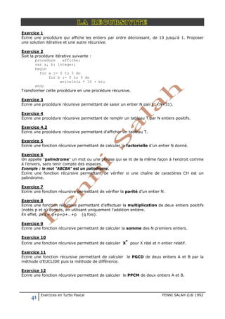 41 Exercices en Turbo Pascal FENNI SALAH ©® 1992
LA RECURSIVITE
Exercice 1
Écrire une procédure qui affiche les entiers par ordre décroissant, de 10 jusqu’à 1. Proposer
une solution itérative et une autre récursive.
Exercice 2
Soit la procédure itérative suivante :
procedure affiche;
var a, b: integer;
begin
for a := 0 to 3 do
for b := 0 to 9 do
writeln(a * 10 + b);
end;
Transformer cette procédure en une procédure récursive.
Exercice 3
Écrire une procédure récursive permettant de saisir un entier N pair (1<N<31).
Exercice 4
Écrire une procédure récursive permettant de remplir un tableau T par N entiers positifs.
Exercice 4.2
Écrire une procédure récursive permettant d'afficher un tableau T.
Exercice 5
Écrire une fonction récursive permettant de calculer la factorielle d’un entier N donné.
Exercice 6
On appelle "palindrome" un mot ou une phrase qui se lit de la même façon à l'endroit comme
à l'envers, sans tenir compte des espaces.
Exemple : le mot "ABCBA" est un palindrome.
Ecrire une fonction récursive permettant de vérifier si une chaîne de caractères CH est un
palindrome.
Exercice 7
Ecrire une fonction récursive permettant de vérifier la parité d’un entier N.
Exercice 8
Écrire une fonction récursive permettant d'effectuer la multiplication de deux entiers positifs
(notés p et q) donnés, en utilisant uniquement l'addition entière.
En effet, pxq = p+p+p+…+p (q fois).
Exercice 9
Écrire une fonction récursive permettant de calculer la somme des N premiers entiers.
Exercice 10
Écrire une fonction récursive permettant de calculer X
n
pour X réel et n entier relatif.
Exercice 11
Écrire une fonction récursive permettant de calculer le PGCD de deux entiers A et B par la
méthode d’EUCLIDE puis la méthode de différence.
Exercice 12
Écrire une fonction récursive permettant de calculer le PPCM de deux entiers A et B.
 