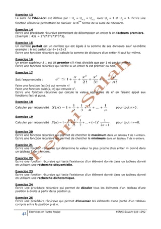 42 Exercices en Turbo Pascal FENNI SALAH ©® 1992
Exercice 13
La suite de Fibonacci est définie par : Un
= Un-1
+ Un-2
avec U1
= 1 et U2
= 1. Ecrire une
fonction récursive permettant de calculer le N
me
terme de la suite de Fibonacci.
Exercice 14
Écrire une procédure récursive permettant de décomposer un entier N en facteurs premiers.
(Exemple : 432 = 2*2*2*2*3*3*3).
Exercice 15
Un nombre parfait est un nombre qui est égale à la somme de ses diviseurs sauf lui-même
exemple : 6 est parfait car 6=1+2+3
Écrire une fonction récursive qui calcule la somme de diviseurs d'un entier N sauf lui-même.
Exercice 16
Un entier supérieur à 1 est dit premier s’il n’est divisible que par 1 et par lui-même.
Écrire une fonction récursive qui vérifie si un entier N est premier ou non.
Exercice 17
Soit l’exponentielle :
2 3
1 ...
1 2! 3! !
n
x x x x x
e
n
+ + + + +.
Faire une fonction fact(n) qui renvoie n!
Faire une fonction puiss(x, n) qui renvoie xn
.
Ecrire une fonction récursive qui calcule la valeur approchée de ex
en faisant appel aux
fonctions fact et puiss.
Exercice 18
Calculer par récursivité
n
nS
1
...
4
1
3
1
2
1
1)( +++++= pour tout n>0.
Exercice 19
Calculer par récursivité
12
1
)1(...
7
1
5
1
3
1
1)(
+
−++−+−=
n
nS n
pour tout n>=0.
Exercice 20
Écrire une fonction récursive qui permet de chercher le maximum dans un tableau T de n entiers.
Écrire une fonction récursive qui permet de chercher le minimum dans un tableau T de n entiers.
Exercice 21
Écrire une fonction récursive qui détermine la valeur la plus proche d'un entier m donné dans
un tableau T de n entiers.
Exercice 22
Écrire une fonction récursive qui teste l'existence d'un élément donné dans un tableau donné
en utilisant une recherche séquentielle.
Exercice 23
Écrire une fonction récursive qui teste l'existence d'un élément donné dans un tableau donné
en utilisant une recherche dichotomique.
Exercice 24
Écrire une procédure récursive qui permet de décaler tous les éléments d’un tableau d’une
position à droite à partir de la position p.
Exercice 25
Écrire une procédure récursive qui permet d’inverser les éléments d’une partie d’un tableau
compris entre la position p et n.
 