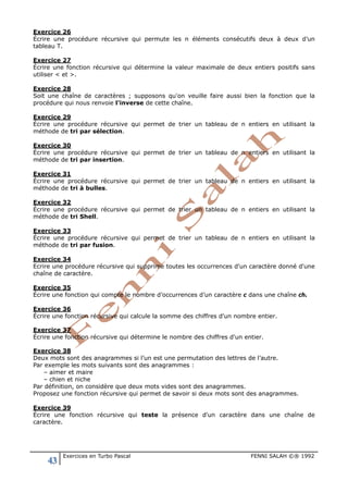 43 Exercices en Turbo Pascal FENNI SALAH ©® 1992
Exercice 26
Écrire une procédure récursive qui permute les n éléments consécutifs deux à deux d’un
tableau T.
Exercice 27
Écrire une fonction récursive qui détermine la valeur maximale de deux entiers positifs sans
utiliser < et >.
Exercice 28
Soit une chaîne de caractères ; supposons qu'on veuille faire aussi bien la fonction que la
procédure qui nous renvoie l'inverse de cette chaîne.
Exercice 29
Écrire une procédure récursive qui permet de trier un tableau de n entiers en utilisant la
méthode de tri par sélection.
Exercice 30
Écrire une procédure récursive qui permet de trier un tableau de n entiers en utilisant la
méthode de tri par insertion.
Exercice 31
Écrire une procédure récursive qui permet de trier un tableau de n entiers en utilisant la
méthode de tri à bulles.
Exercice 32
Écrire une procédure récursive qui permet de trier un tableau de n entiers en utilisant la
méthode de tri Shell.
Exercice 33
Écrire une procédure récursive qui permet de trier un tableau de n entiers en utilisant la
méthode de tri par fusion.
Exercice 34
Ecrire une procédure récursive qui supprime toutes les occurrences d'un caractère donné d'une
chaîne de caractère.
Exercice 35
Écrire une fonction qui compte le nombre d’occurrences d’un caractère c dans une chaîne ch.
Exercice 36
Écrire une fonction récursive qui calcule la somme des chiffres d'un nombre entier.
Exercice 37
Écrire une fonction récursive qui détermine le nombre des chiffres d'un entier.
Exercice 38
Deux mots sont des anagrammes si l’un est une permutation des lettres de l’autre.
Par exemple les mots suivants sont des anagrammes :
– aimer et maire
– chien et niche
Par définition, on considère que deux mots vides sont des anagrammes.
Proposez une fonction récursive qui permet de savoir si deux mots sont des anagrammes.
Exercice 39
Écrire une fonction récursive qui teste la présence d'un caractère dans une chaîne de
caractère.
 
