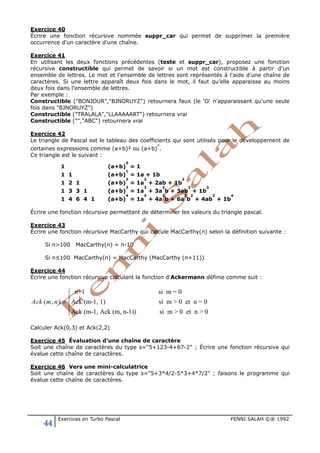 44 Exercices en Turbo Pascal FENNI SALAH ©® 1992
Exercice 40
Écrire une fonction récursive nommée suppr_car qui permet de supprimer la première
occurrence d'un caractère d'une chaîne.
Exercice 41
En utilisant les deux fonctions précédentes (teste et suppr_car), proposez une fonction
récursive constructible qui permet de savoir si un mot est constructible à partir d'un
ensemble de lettres. Le mot et l'ensemble de lettres sont représentés à l'aide d'une chaîne de
caractères. Si une lettre apparaît deux fois dans le mot, il faut qu’elle apparaisse au moins
deux fois dans l'ensemble de lettres.
Par exemple :
Constructible ("BONJOUR","BJNORUYZ") retournera faux (le 'O' n'apparaissant qu'une seule
fois dans "BJNORUYZ")
Constructible ("TRALALA","LLAAAAART") retournera vrai
Constructible ("","ABC") retournera vrai
Exercice 42
Le triangle de Pascal est le tableau des coefficients qui sont utilisés pour le développement de
certaines expressions comme (a+b)² ou (a+b)
n
.
Ce triangle est le suivant :
1 (a+b)
0
= 1
1 1 (a+b)
1
= 1a + 1b
1 2 1 (a+b)
2
= 1a
2
+ 2ab + 1b
2
1 3 3 1 (a+b)
3
= 1a
3
+ 3a
2
b + 3ab
2
+ 1b
3
1 4 6 4 1 (a+b)
4
= 1a
4
+ 4a
3
b + 6a
2
b
2
+ 4ab
3
+ 1b
4
Écrire une fonction récursive permettant de déterminer les valeurs du triangle pascal.
Exercice 43
Écrire une fonction récursive MacCarthy qui calcule MacCarthy(n) selon la définition suivante :
Si n>100 MacCarthy(n) = n-10
Si n≤100 MacCarthy(n) = MacCarthy (MacCarthy (n+11))
Exercice 44
Écrire une fonction récursive calculant la fonction d'Ackermann définie comme suit :
n+1 si m = 0
( , ) Ack (m-1, 1) si m > 0 et n = 0
Ack (m-1, Ack (m, n-1)) si m > 0 et n > 0
Ack m n


= 


Calculer Ack(0,3) et Ack(2,2)
Exercice 45 Évaluation d’une chaîne de caractère
Soit une chaîne de caractères du type s="5+123-4+67-2" ; Écrire une fonction récursive qui
évalue cette chaîne de caractères.
Exercice 46 Vers une mini-calculatrice
Soit une chaîne de caractères du type s="5+3*4/2-5*3+4*7/2" ; faisons le programme qui
évalue cette chaîne de caractères.
 