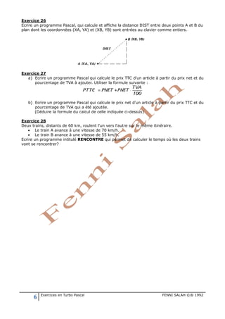 6 Exercices en Turbo Pascal FENNI SALAH ©® 1992
Exercice 26
Ecrire un programme Pascal, qui calcule et affiche la distance DIST entre deux points A et B du
plan dont les coordonnées (XA, YA) et (XB, YB) sont entrées au clavier comme entiers.
Exercice 27
a) Ecrire un programme Pascal qui calcule le prix TTC d'un article à partir du prix net et du
pourcentage de TVA à ajouter. Utiliser la formule suivante :
b) Ecrire un programme Pascal qui calcule le prix net d'un article à partir du prix TTC et du
pourcentage de TVA qui a été ajoutée.
(Déduire la formule du calcul de celle indiquée ci-dessus)
Exercice 28
Deux trains, distants de 60 km, roulent l'un vers l'autre sur le même itinéraire.
• Le train A avance à une vitesse de 70 km/h.
• Le train B avance à une vitesse de 55 km/h.
Ecrire un programme intitulé RENCONTRE qui permet de calculer le temps où les deux trains
vont se rencontrer?
 