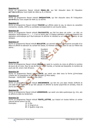 8 Exercices en Turbo Pascal FENNI SALAH ©® 1992
Exercice 13
Ecrire un programme Pascal intitulé EQUA_2D, qui fait résoudre dans IR l'équation
ax2
+bx+c=0 pour tout triplet de réels (a, b, c) donné.
Exercice 14
Ecrire un programme Pascal intitulé INEQUATION, qui fait résoudre dans IR l'inéquation
ax+b<0 pour tout couple de réels (a, b) donné.
Exercice 15
Ecrire un programme Pascal intitulé TOUCHE qui affiche selon le cas, la nature du caractère
(consonne, voyelle, chiffre ou symbole) correspondant à une touche saisie.
Exercice 16
Ecrire un programme Pascal intitulé CALCULETTE, qui fait lire dans cet ordre : un réel, un
opérateur arithmétique (+, -, *, /) et un autre réel. A chaque opérateur valide correspond une
opération arithmétique qu'il faut exécuter et afficher le résultat ou un message d'erreur, le cas
échéant.
Exercice 17
Ecrire un programme Pascal intitulé BULLETIN, qui permet de saisir la moyenne annuelle d'un
élève et affiche la décision du conseil de classe, la mention adéquate dans le cas où l'élève est
admis :
18 ≤ moy Excellent
16 ≤ moy < 18 Très Bien
14 ≤ moy < 16 Bien
12 ≤ moy < 14 Assez Bien
10 ≤ moy < 12 Passable
Moy < 10 Redouble
Exercice 18
Ecrire un programme Pascal intitulé JOURS qui saisit le numéro du mois et affiche le nombre
de jours de ce mois. Pour le cas de février, on lit l'année, si l'année est bissextile, le nombre de
jours est 29, sinon c'est 28 jours.
Exercice 19
Ecrire un programme Pascal intitulé DATE, qui saisit une date sous la forme jj/mm/aaaa
(chaîne de 10 caractères) et l'affiche décodée (jj Mois aaaa).
Exemple : 10/05/2007 donne 10 Mai 2007.
Exercice 20
Ecrire un programme Pascal intitulé ANCIENNETE, qui fait lire une date initiale JI/MI/AI et
une date finale JF/MF/AF et qui fait calculer et afficher la durée (exprimée en années, mois et
jours) qui les sépare.
Exercice 21
Ecrire un programme Pascal intitulé LENDEMAIN, qui saisit une date quelconque (jj, mm, aa)
et affiche la date du lendemain.
Exercice 22
Ecrire un programme Pascal intitulé TOUTE_LETTRE, qui traduit en toutes lettres un entier
naturel donné entre 0 et 99.
Exemples : 10  Dix
21  Vingt et un
85  Quatre vingt cinq
 