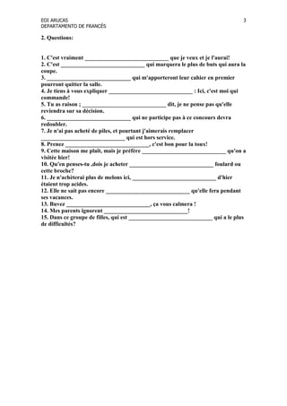 EOI ARUCAS
DEPARTAMENTO DE FRANCÉS
3
2. Questions:
1. C'est vraiment _____________________________ que je veux et je l'aurai!
2. C'est _____________________________ qui marquera le plus de buts qui aura la
coupe.
3. _____________________________ qui m'apporteront leur cahier en premier
pourront quitter la salle.
4. Je tiens à vous expliquer _____________________________ : Ici, c'est moi qui
commande!
5. Tu as raison ; _____________________________ dit, je ne pense pas qu'elle
reviendra sur sa décision.
6. _____________________________ qui ne participe pas à ce concours devra
redoubler.
7. Je n'ai pas acheté de piles, et pourtant j'aimerais remplacer
_____________________________ qui est hors service.
8. Prenez _____________________________, c'est bon pour la toux!
9. Cette maison me plaît, mais je préfère _____________________________ qu'on a
visitée hier!
10. Qu'en penses-tu ,dois je acheter _____________________________ foulard ou
cette broche?
11. Je n'achèterai plus de melons ici, _____________________________ d'hier
étaient trop acides.
12. Elle ne sait pas encore _____________________________ qu'elle fera pendant
ses vacances.
13. Buvez _____________________________, ça vous calmera !
14. Mes parents ignorent _____________________________!
15. Dans ce groupe de filles, qui est _____________________________ qui a le plus
de difficultés?
 