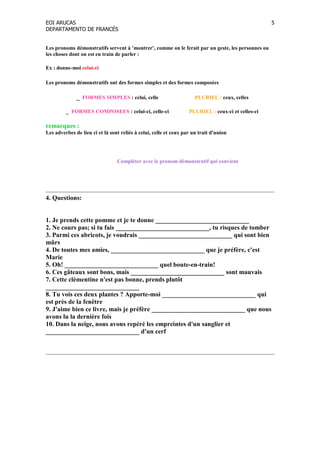 EOI ARUCAS
DEPARTAMENTO DE FRANCÉS
5
Les pronoms démonstratifs servent à 'montrer', comme on le ferait par un geste, les personnes ou
les choses dont on est en train de parler :
Ex : donne-moi celui-ci
Les pronoms démonstratifs ont des formes simples et des formes composées
_ FORMES SIMPLES : celui, celle PLURIEL : ceux, celles
_ FORMES COMPOSEES : celui-ci, celle-ci PLURIEL : ceux-ci et celles-ci
remarques :
Les adverbes de lieu ci et là sont reliés à celui, celle et ceux par un trait d'union
Compléter avec le pronom démonstratif qui convient
4. Questions:
1. Je prends cette pomme et je te donne _____________________________
2. e cours pas; si tu fais _____________________________, tu risques de tomber
3. Parmi ces abricots, je voudrais _____________________________ qui sont bien
mûrs
4. De toutes mes amies, _____________________________ que je préfère, c'est
Marie
5. Oh! _____________________________ quel boute-en-train!
6. Ces gâteaux sont bons, mais _____________________________ sont mauvais
7. Cette clémentine n'est pas bonne, prends plutôt
_____________________________
8. Tu vois ces deux plantes ? Apporte-moi _____________________________ qui
est près de la fenêtre
9. J'aime bien ce livre, mais je préfère _____________________________ que nous
avons lu la dernière fois
10. Dans la neige, nous avons repéré les empreintes d'un sanglier et
_____________________________ d'un cerf
 
